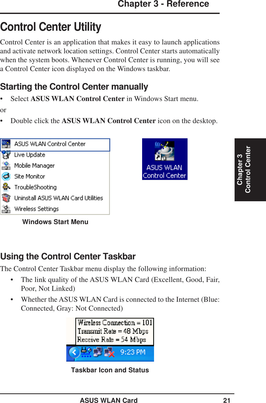 ASUS WLAN Card 21Chapter 3 - ReferenceChapter 3Control CenterControl Center UtilityControl Center is an application that makes it easy to launch applicationsand activate network location settings. Control Center starts automaticallywhen the system boots. Whenever Control Center is running, you will seea Control Center icon displayed on the Windows taskbar.Starting the Control Center manually• Select ASUS WLAN Control Center in Windows Start menu.or• Double click the ASUS WLAN Control Center icon on the desktop.Using the Control Center TaskbarThe Control Center Taskbar menu display the following information:• The link quality of the ASUS WLAN Card (Excellent, Good, Fair,Poor, Not Linked)• Whether the ASUS WLAN Card is connected to the Internet (Blue:Connected, Gray: Not Connected)Taskbar Icon and StatusWindows Start Menu