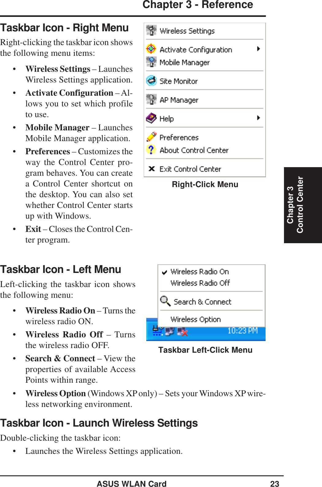 ASUS WLAN Card 23Chapter 3 - ReferenceChapter 3Control CenterTaskbar Icon - Left MenuLeft-clicking the taskbar icon showsthe following menu:•Wireless Radio On – Turns thewireless radio ON.•Wireless Radio Off – Turnsthe wireless radio OFF.•Search &amp; Connect – View theproperties of available AccessPoints within range.•Wireless Option (Windows XP only) – Sets your Windows XP wire-less networking environment.Taskbar Icon - Launch Wireless SettingsDouble-clicking the taskbar icon:• Launches the Wireless Settings application.Taskbar Left-Click MenuTaskbar Icon - Right MenuRight-clicking the taskbar icon showsthe following menu items:•Wireless Settings – LaunchesWireless Settings application.•Activate Configuration – Al-lows you to set which profileto use.•Mobile Manager – LaunchesMobile Manager application.•Preferences – Customizes theway the Control Center pro-gram behaves. You can createa Control Center shortcut onthe desktop. You can also setwhether Control Center startsup with Windows.•Exit – Closes the Control Cen-ter program.Right-Click Menu