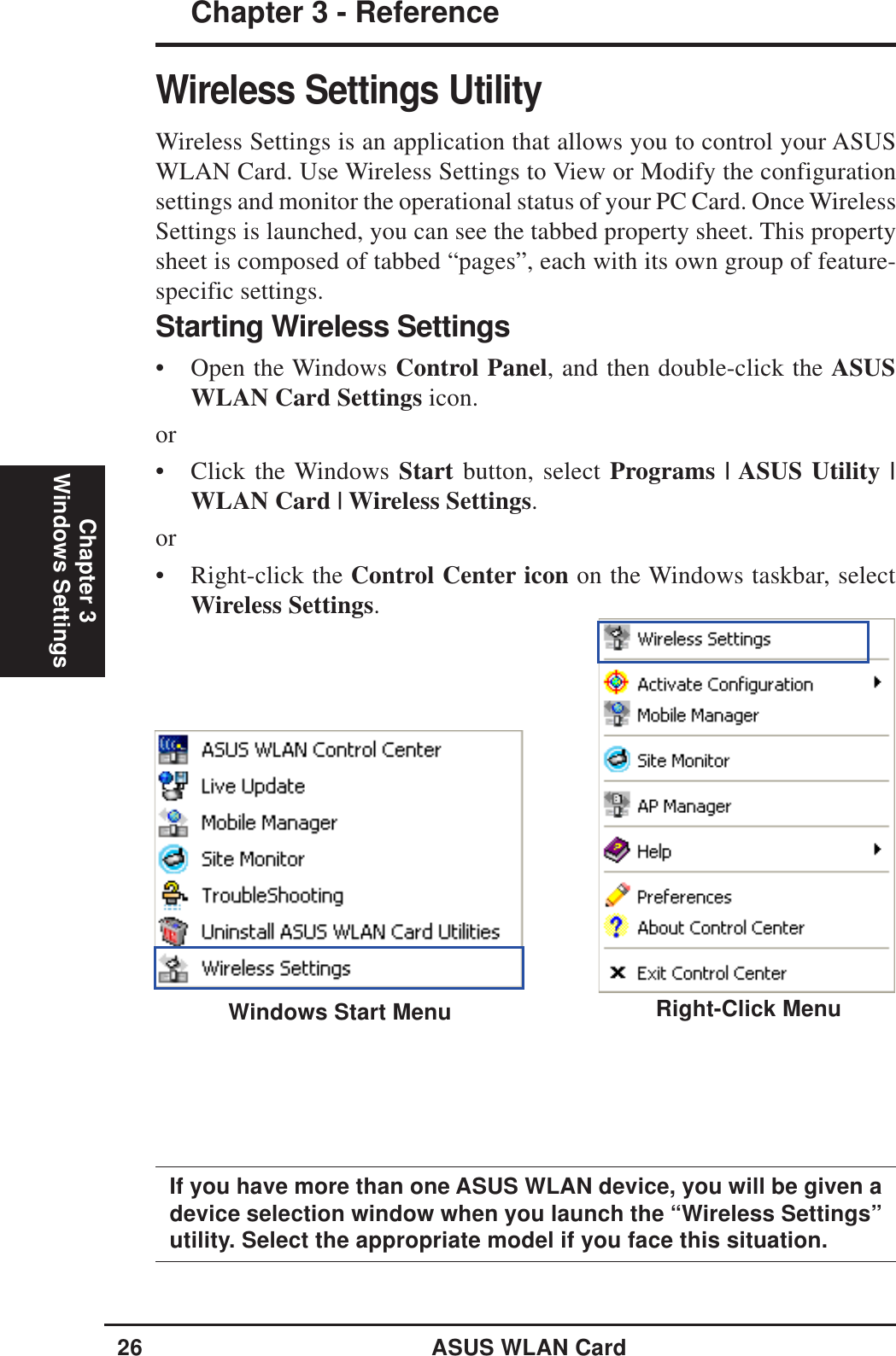 26 ASUS WLAN CardChapter 3 - ReferenceChapter 3Windows SettingsWireless Settings UtilityWireless Settings is an application that allows you to control your ASUSWLAN Card. Use Wireless Settings to View or Modify the configurationsettings and monitor the operational status of your PC Card. Once WirelessSettings is launched, you can see the tabbed property sheet. This propertysheet is composed of tabbed “pages”, each with its own group of feature-specific settings.Right-Click MenuIf you have more than one ASUS WLAN device, you will be given adevice selection window when you launch the “Wireless Settings”utility. Select the appropriate model if you face this situation.Starting Wireless Settings• Open the Windows Control Panel, and then double-click the ASUSWLAN Card Settings icon.or• Click the Windows Start button, select Programs | ASUS Utility |WLAN Card | Wireless Settings.or• Right-click the Control Center icon on the Windows taskbar, selectWireless Settings.Windows Start Menu