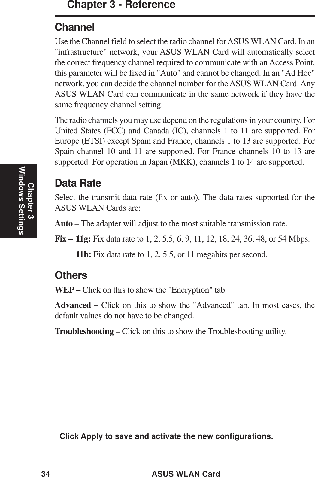 34 ASUS WLAN CardChapter 3 - ReferenceChapter 3Windows SettingsClick Apply to save and activate the new configurations.ChannelUse the Channel field to select the radio channel for ASUS WLAN Card. In an&quot;infrastructure&quot; network, your ASUS WLAN Card will automatically selectthe correct frequency channel required to communicate with an Access Point,this parameter will be fixed in &quot;Auto&quot; and cannot be changed. In an &quot;Ad Hoc&quot;network, you can decide the channel number for the ASUS WLAN Card. AnyASUS WLAN Card can communicate in the same network if they have thesame frequency channel setting.The radio channels you may use depend on the regulations in your country. ForUnited States (FCC) and Canada (IC), channels 1 to 11 are supported. ForEurope (ETSI) except Spain and France, channels 1 to 13 are supported. ForSpain channel 10 and 11 are supported. For France channels 10 to 13 aresupported. For operation in Japan (MKK), channels 1 to 14 are supported.Data RateSelect the transmit data rate (fix or auto). The data rates supported for theASUS WLAN Cards are:Auto – The adapter will adjust to the most suitable transmission rate.Fix – 11g: Fix data rate to 1, 2, 5.5, 6, 9, 11, 12, 18, 24, 36, 48, or 54 Mbps.11b: Fix data rate to 1, 2, 5.5, or 11 megabits per second.OthersWEP – Click on this to show the &quot;Encryption&quot; tab.Advanced – Click on this to show the &quot;Advanced&quot; tab. In most cases, thedefault values do not have to be changed.Troubleshooting – Click on this to show the Troubleshooting utility.