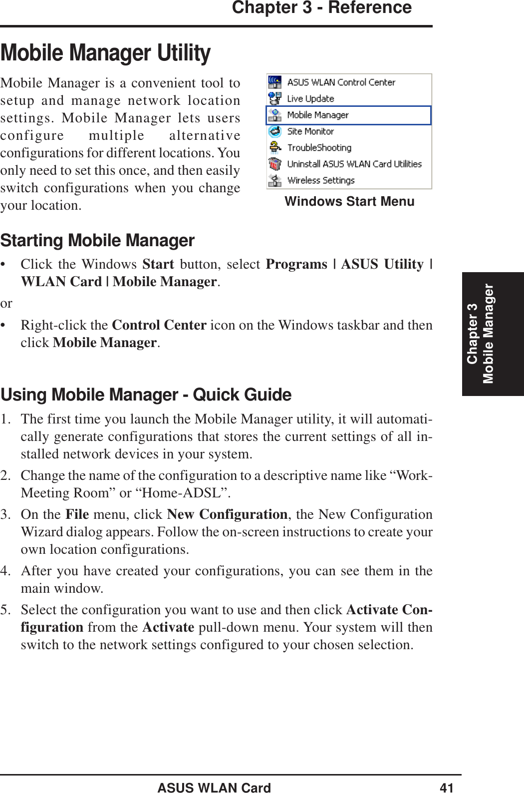 ASUS WLAN Card 41Chapter 3 - ReferenceChapter 3Mobile ManagerMobile Manager UtilityMobile Manager is a convenient tool tosetup and manage network locationsettings. Mobile Manager lets usersconfigure multiple alternativeconfigurations for different locations. Youonly need to set this once, and then easilyswitch configurations when you changeyour location.Starting Mobile Manager• Click the Windows Start button, select Programs | ASUS Utility |WLAN Card | Mobile Manager.or• Right-click the Control Center icon on the Windows taskbar and thenclick Mobile Manager.Using Mobile Manager - Quick Guide1. The first time you launch the Mobile Manager utility, it will automati-cally generate configurations that stores the current settings of all in-stalled network devices in your system.2. Change the name of the configuration to a descriptive name like “Work-Meeting Room” or “Home-ADSL”.3. On the File menu, click New Configuration, the New ConfigurationWizard dialog appears. Follow the on-screen instructions to create yourown location configurations.4. After you have created your configurations, you can see them in themain window.5. Select the configuration you want to use and then click Activate Con-figuration from the Activate pull-down menu. Your system will thenswitch to the network settings configured to your chosen selection.Windows Start Menu