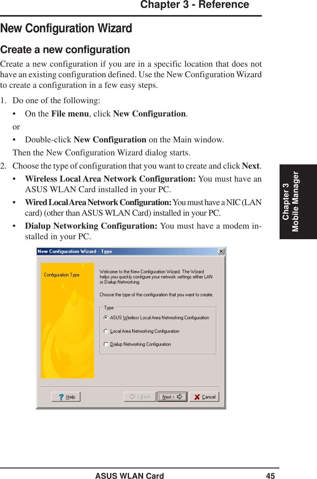 ASUS WLAN Card 45Chapter 3 - ReferenceChapter 3Mobile ManagerNew Configuration WizardCreate a new configurationCreate a new configuration if you are in a specific location that does nothave an existing configuration defined. Use the New Configuration Wizardto create a configuration in a few easy steps.1. Do one of the following:• On the File menu, click New Configuration.or• Double-click New Configuration on the Main window.Then the New Configuration Wizard dialog starts.2. Choose the type of configuration that you want to create and click Next.•Wireless Local Area Network Configuration: You must have anASUS WLAN Card installed in your PC.•Wired Local Area Network Configuration: You must have a NIC (LANcard) (other than ASUS WLAN Card) installed in your PC.•Dialup Networking Configuration: You must have a modem in-stalled in your PC.