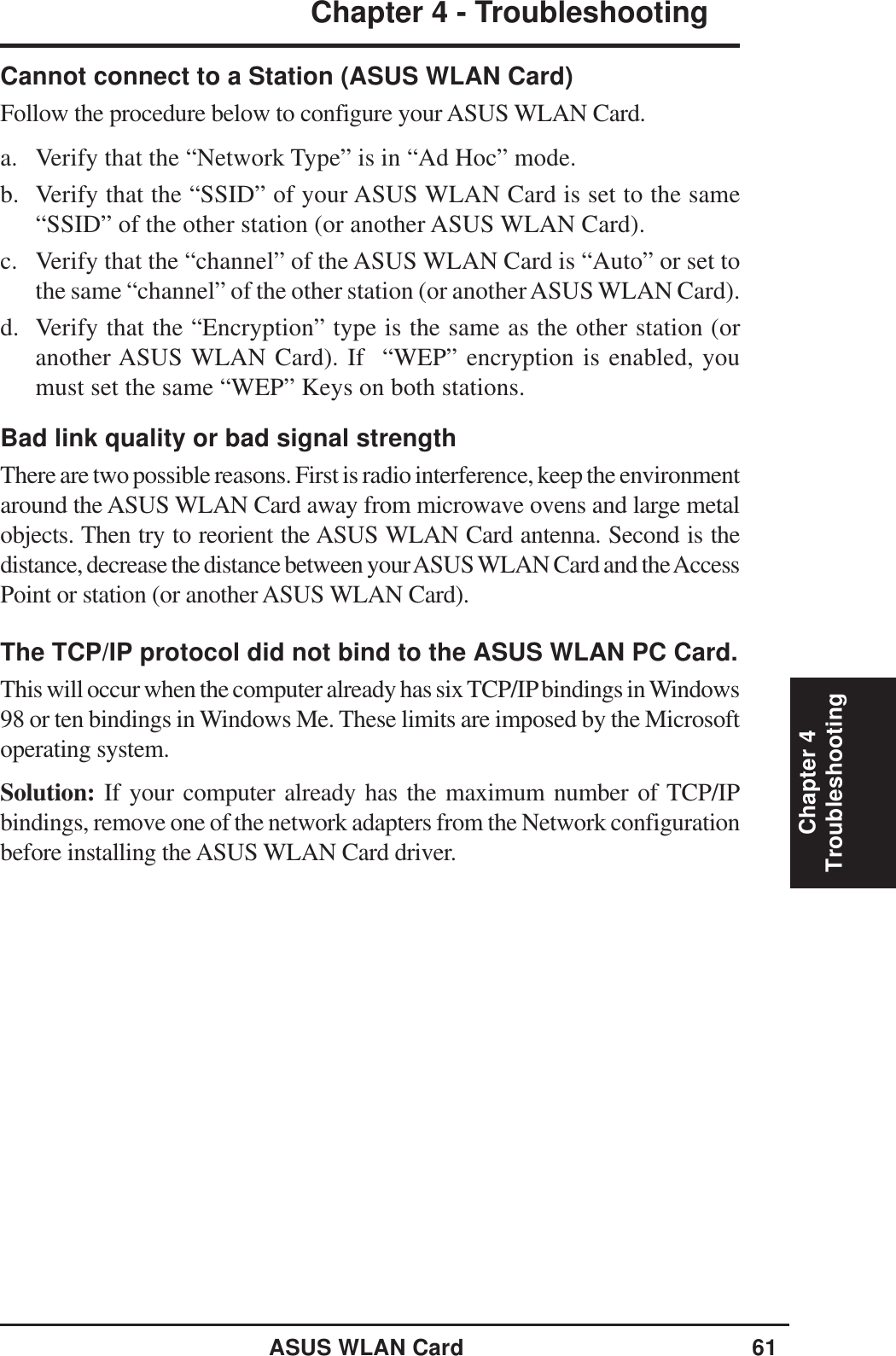 ASUS WLAN Card 61Chapter 4 - TroubleshootingChapter 4TroubleshootingCannot connect to a Station (ASUS WLAN Card)Follow the procedure below to configure your ASUS WLAN Card.a. Verify that the “Network Type” is in “Ad Hoc” mode.b. Verify that the “SSID” of your ASUS WLAN Card is set to the same“SSID” of the other station (or another ASUS WLAN Card).c. Verify that the “channel” of the ASUS WLAN Card is “Auto” or set tothe same “channel” of the other station (or another ASUS WLAN Card).d. Verify that the “Encryption” type is the same as the other station (oranother ASUS WLAN Card). If  “WEP” encryption is enabled, youmust set the same “WEP” Keys on both stations.Bad link quality or bad signal strengthThere are two possible reasons. First is radio interference, keep the environmentaround the ASUS WLAN Card away from microwave ovens and large metalobjects. Then try to reorient the ASUS WLAN Card antenna. Second is thedistance, decrease the distance between your ASUS WLAN Card and the AccessPoint or station (or another ASUS WLAN Card).The TCP/IP protocol did not bind to the ASUS WLAN PC Card.This will occur when the computer already has six TCP/IP bindings in Windows98 or ten bindings in Windows Me. These limits are imposed by the Microsoftoperating system.Solution: If your computer already has the maximum number of TCP/IPbindings, remove one of the network adapters from the Network configurationbefore installing the ASUS WLAN Card driver.