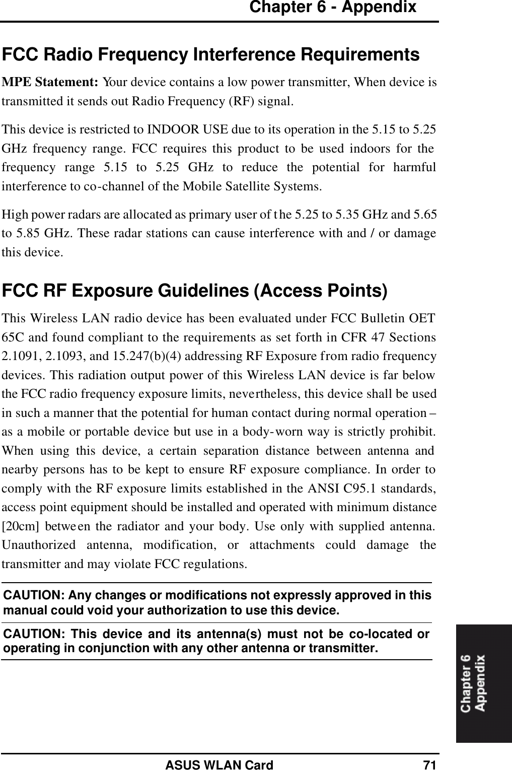 Chapter 6 - Appendix   ASUS WLAN Card 71 FCC Radio Frequency Interference Requirements MPE Statement: Your device contains a low power transmitter, When device is transmitted it sends out Radio Frequency (RF) signal. This device is restricted to INDOOR USE due to its operation in the 5.15 to 5.25 GHz frequency range. FCC requires this product to be used indoors for the frequency range 5.15 to 5.25 GHz to reduce the potential for harmful interference to co-channel of the Mobile Satellite Systems. High power radars are allocated as primary user of the 5.25 to 5.35 GHz and 5.65 to 5.85 GHz. These radar stations can cause interference with and / or damage this device. FCC RF Exposure Guidelines (Access Points) This Wireless LAN radio device has been evaluated under FCC Bulletin OET 65C and found compliant to the requirements as set forth in CFR 47 Sections 2.1091, 2.1093, and 15.247(b)(4) addressing RF Exposure from radio frequency devices. This radiation output power of this Wireless LAN device is far below the FCC radio frequency exposure limits, nevertheless, this device shall be used in such a manner that the potential for human contact during normal operation – as a mobile or portable device but use in a body-worn way is strictly prohibit. When using this device, a certain separation distance between antenna and nearby persons has to be kept to ensure RF exposure compliance. In order to comply with the RF exposure limits established in the ANSI C95.1 standards, access point equipment should be installed and operated with minimum distance [20cm] between the radiator and your body. Use only with supplied antenna. Unauthorized antenna, modification, or attachments could damage the transmitter and may violate FCC regulations. CAUTION: Any changes or modifications not expressly approved in this manual could void your authorization to use this device. CAUTION: This device and its antenna(s) must not be co-located or operating in conjunction with any other antenna or transmitter.  