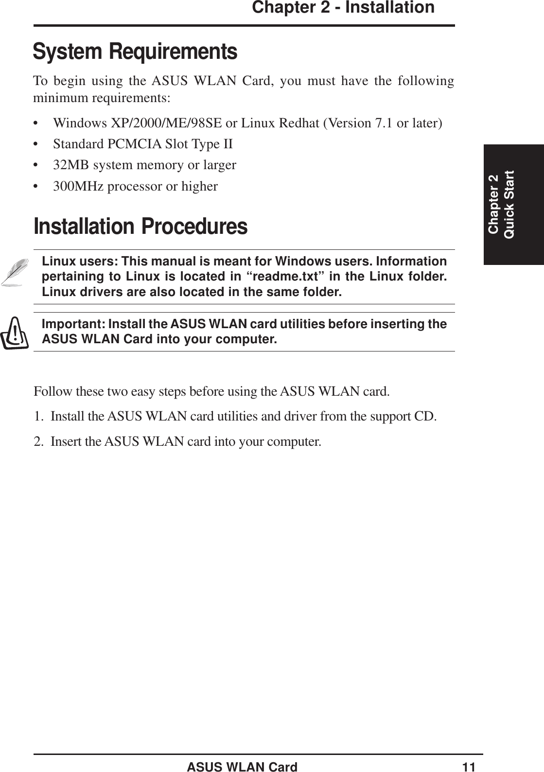 ASUS WLAN Card 11Chapter 2 - InstallationChapter 2Quick StartSystem RequirementsTo begin using the ASUS WLAN Card, you must have the followingminimum requirements:• Windows XP/2000/ME/98SE or Linux Redhat (Version 7.1 or later)• Standard PCMCIA Slot Type II• 32MB system memory or larger• 300MHz processor or higherInstallation ProceduresLinux users: This manual is meant for Windows users. Informationpertaining to Linux is located in “readme.txt” in the Linux folder.Linux drivers are also located in the same folder.Important: Install the ASUS WLAN card utilities before inserting theASUS WLAN Card into your computer.Follow these two easy steps before using the ASUS WLAN card.1.  Install the ASUS WLAN card utilities and driver from the support CD.2.  Insert the ASUS WLAN card into your computer.