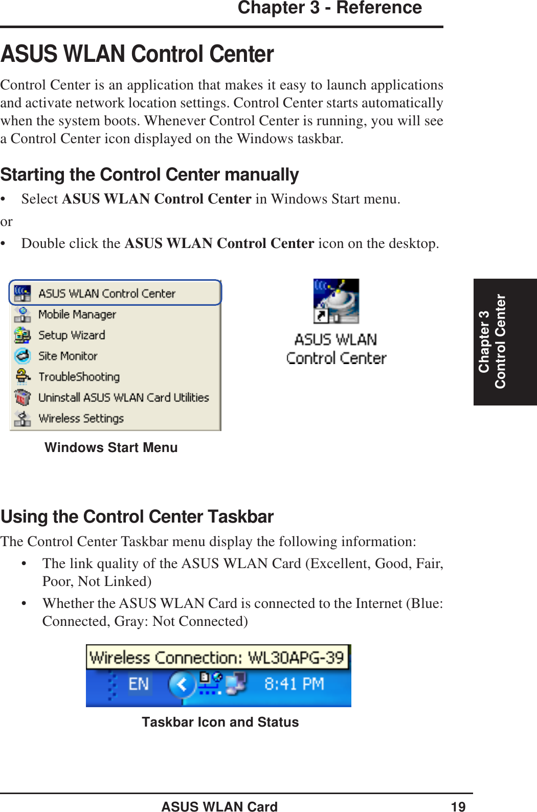 ASUS WLAN Card 19Chapter 3 - ReferenceChapter 3Control CenterASUS WLAN Control CenterControl Center is an application that makes it easy to launch applicationsand activate network location settings. Control Center starts automaticallywhen the system boots. Whenever Control Center is running, you will seea Control Center icon displayed on the Windows taskbar.Starting the Control Center manually• Select ASUS WLAN Control Center in Windows Start menu.or• Double click the ASUS WLAN Control Center icon on the desktop.Using the Control Center TaskbarThe Control Center Taskbar menu display the following information:• The link quality of the ASUS WLAN Card (Excellent, Good, Fair,Poor, Not Linked)• Whether the ASUS WLAN Card is connected to the Internet (Blue:Connected, Gray: Not Connected)Taskbar Icon and StatusWindows Start Menu