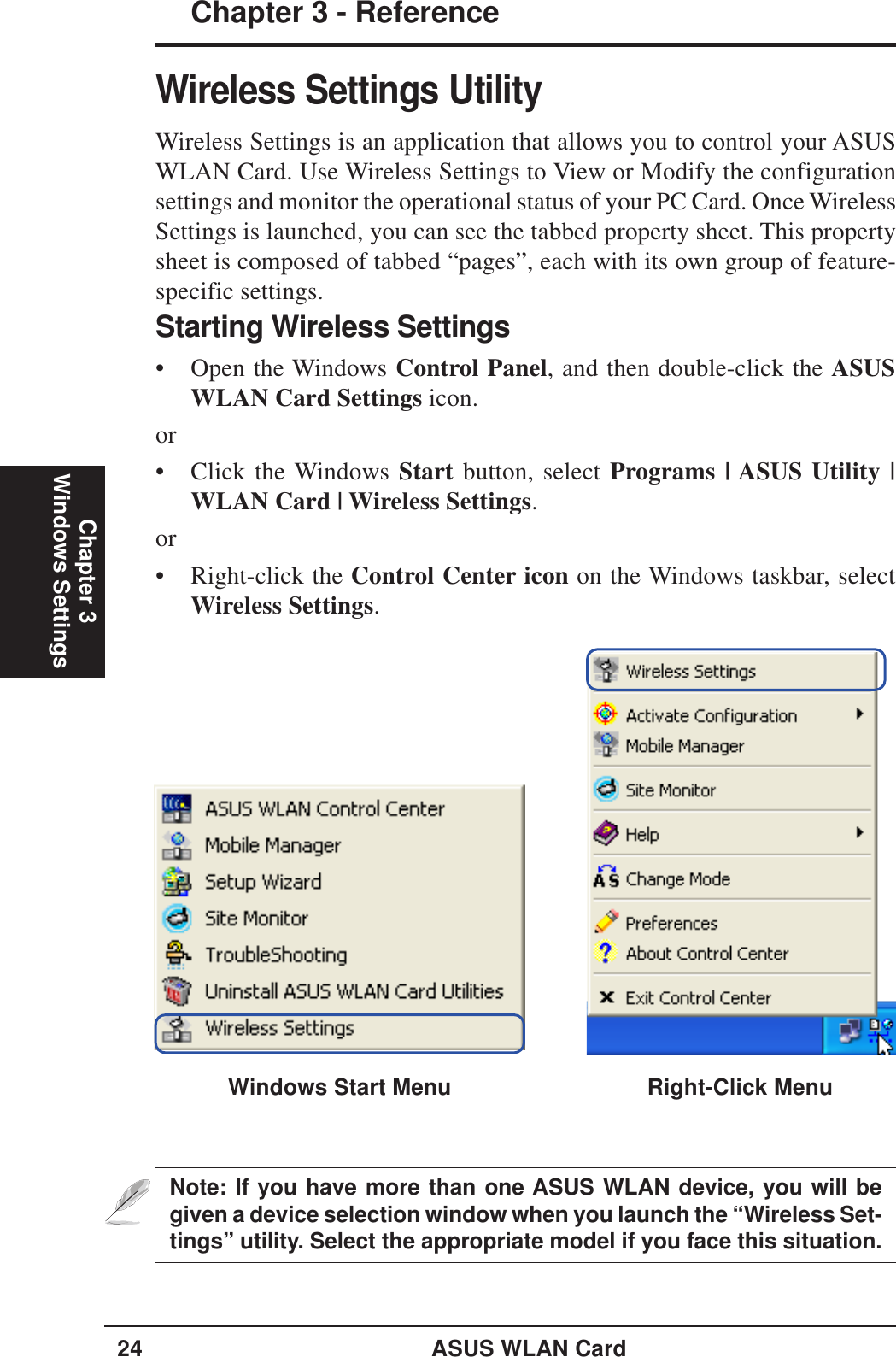 24 ASUS WLAN CardChapter 3 - ReferenceChapter 3Windows SettingsWireless Settings UtilityWireless Settings is an application that allows you to control your ASUSWLAN Card. Use Wireless Settings to View or Modify the configurationsettings and monitor the operational status of your PC Card. Once WirelessSettings is launched, you can see the tabbed property sheet. This propertysheet is composed of tabbed “pages”, each with its own group of feature-specific settings.Starting Wireless Settings• Open the Windows Control Panel, and then double-click the ASUSWLAN Card Settings icon.or• Click the Windows Start button, select Programs | ASUS Utility |WLAN Card | Wireless Settings.or• Right-click the Control Center icon on the Windows taskbar, selectWireless Settings.Note: If you have more than one ASUS WLAN device, you will begiven a device selection window when you launch the “Wireless Set-tings” utility. Select the appropriate model if you face this situation.Windows Start Menu Right-Click Menu