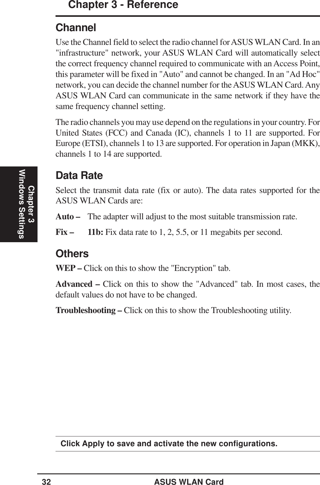 32 ASUS WLAN CardChapter 3 - ReferenceChapter 3Windows SettingsClick Apply to save and activate the new configurations.ChannelUse the Channel field to select the radio channel for ASUS WLAN Card. In an&quot;infrastructure&quot; network, your ASUS WLAN Card will automatically selectthe correct frequency channel required to communicate with an Access Point,this parameter will be fixed in &quot;Auto&quot; and cannot be changed. In an &quot;Ad Hoc&quot;network, you can decide the channel number for the ASUS WLAN Card. AnyASUS WLAN Card can communicate in the same network if they have thesame frequency channel setting.The radio channels you may use depend on the regulations in your country. ForUnited States (FCC) and Canada (IC), channels 1 to 11 are supported. ForEurope (ETSI), channels 1 to 13 are supported. For operation in Japan (MKK),channels 1 to 14 are supported.Data RateSelect the transmit data rate (fix or auto). The data rates supported for theASUS WLAN Cards are:Auto – The adapter will adjust to the most suitable transmission rate.Fix – 11b: Fix data rate to 1, 2, 5.5, or 11 megabits per second.OthersWEP – Click on this to show the &quot;Encryption&quot; tab.Advanced – Click on this to show the &quot;Advanced&quot; tab. In most cases, thedefault values do not have to be changed.Troubleshooting – Click on this to show the Troubleshooting utility.