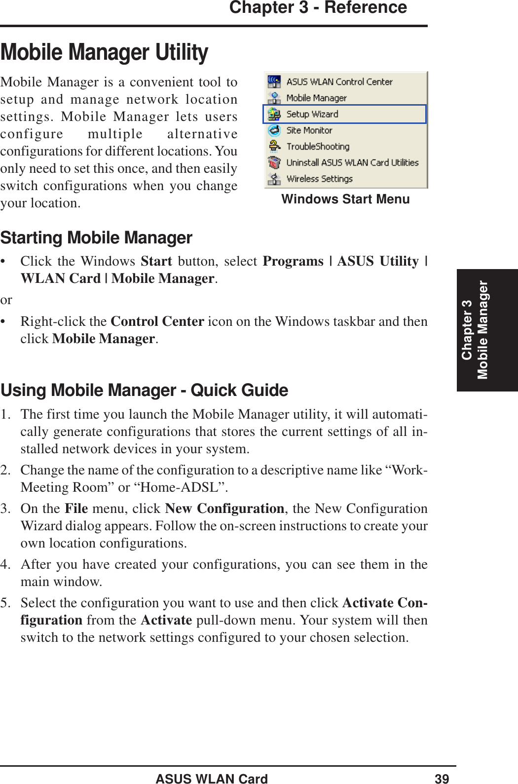 ASUS WLAN Card 39Chapter 3 - ReferenceChapter 3Mobile ManagerMobile Manager UtilityMobile Manager is a convenient tool tosetup and manage network locationsettings. Mobile Manager lets usersconfigure multiple alternativeconfigurations for different locations. Youonly need to set this once, and then easilyswitch configurations when you changeyour location.Starting Mobile Manager• Click the Windows Start button, select Programs | ASUS Utility |WLAN Card | Mobile Manager.or• Right-click the Control Center icon on the Windows taskbar and thenclick Mobile Manager.Using Mobile Manager - Quick Guide1. The first time you launch the Mobile Manager utility, it will automati-cally generate configurations that stores the current settings of all in-stalled network devices in your system.2. Change the name of the configuration to a descriptive name like “Work-Meeting Room” or “Home-ADSL”.3. On the File menu, click New Configuration, the New ConfigurationWizard dialog appears. Follow the on-screen instructions to create yourown location configurations.4. After you have created your configurations, you can see them in themain window.5. Select the configuration you want to use and then click Activate Con-figuration from the Activate pull-down menu. Your system will thenswitch to the network settings configured to your chosen selection.Windows Start Menu