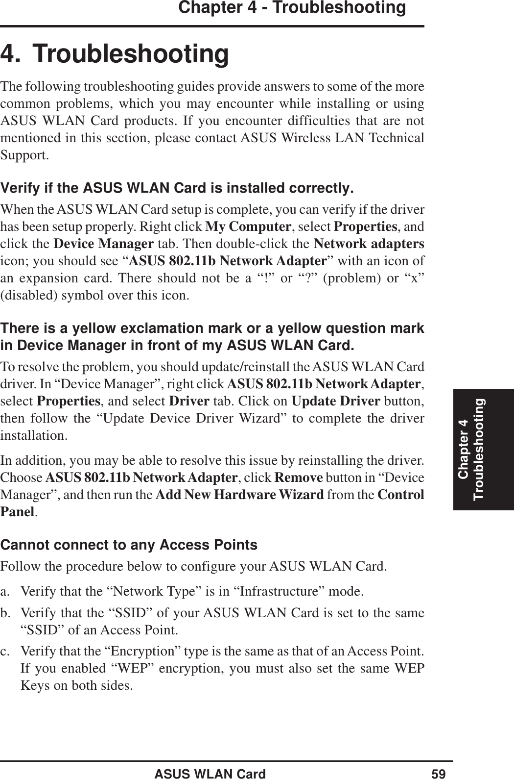 ASUS WLAN Card 59Chapter 4 - TroubleshootingChapter 4Troubleshooting4. TroubleshootingThe following troubleshooting guides provide answers to some of the morecommon problems, which you may encounter while installing or usingASUS WLAN Card products. If you encounter difficulties that are notmentioned in this section, please contact ASUS Wireless LAN TechnicalSupport.Verify if the ASUS WLAN Card is installed correctly.When the ASUS WLAN Card setup is complete, you can verify if the driverhas been setup properly. Right click My Computer, select Properties, andclick the Device Manager tab. Then double-click the Network adaptersicon; you should see “ASUS 802.11b Network Adapter” with an icon ofan expansion card. There should not be a “!” or “?” (problem) or “x”(disabled) symbol over this icon.There is a yellow exclamation mark or a yellow question markin Device Manager in front of my ASUS WLAN Card.To resolve the problem, you should update/reinstall the ASUS WLAN Carddriver. In “Device Manager”, right click ASUS 802.11b Network Adapter,select Properties, and select Driver tab. Click on Update Driver button,then follow the “Update Device Driver Wizard” to complete the driverinstallation.In addition, you may be able to resolve this issue by reinstalling the driver.Choose ASUS 802.11b Network Adapter, click Remove button in “DeviceManager”, and then run the Add New Hardware Wizard from the ControlPanel.Cannot connect to any Access PointsFollow the procedure below to configure your ASUS WLAN Card.a. Verify that the “Network Type” is in “Infrastructure” mode.b. Verify that the “SSID” of your ASUS WLAN Card is set to the same“SSID” of an Access Point.c. Verify that the “Encryption” type is the same as that of an Access Point.If you enabled “WEP” encryption, you must also set the same WEPKeys on both sides.
