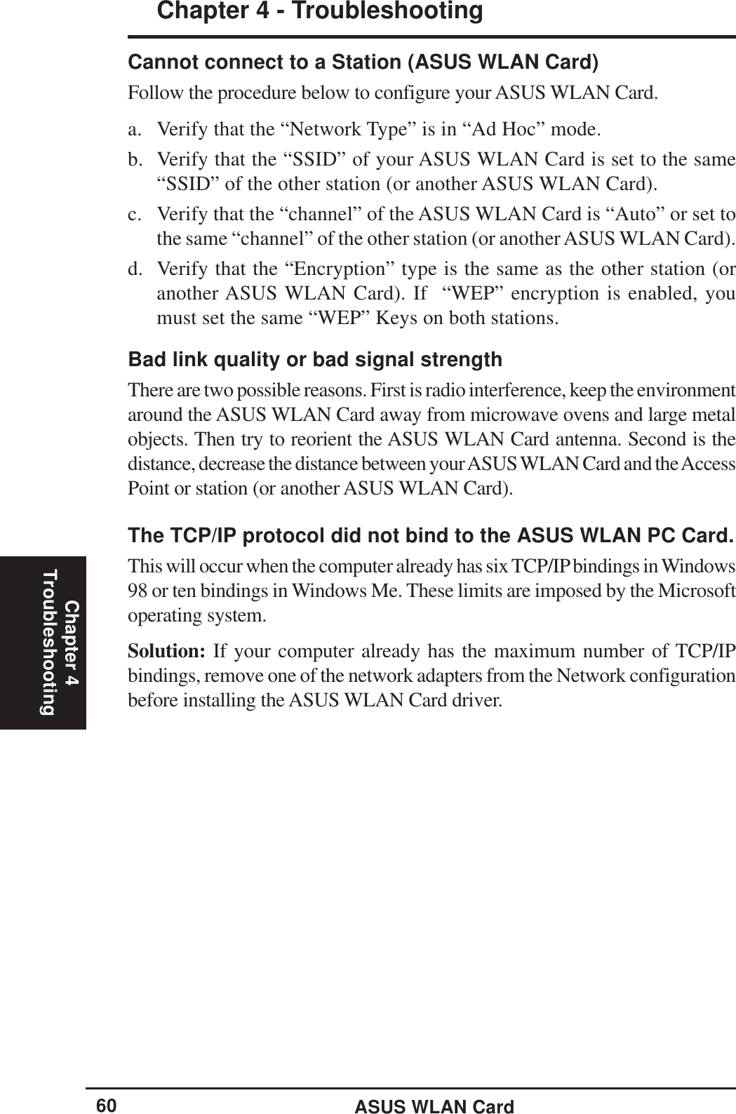 ASUS WLAN CardChapter 4 - TroubleshootingChapter 4Troubleshooting60Cannot connect to a Station (ASUS WLAN Card)Follow the procedure below to configure your ASUS WLAN Card.a. Verify that the “Network Type” is in “Ad Hoc” mode.b. Verify that the “SSID” of your ASUS WLAN Card is set to the same“SSID” of the other station (or another ASUS WLAN Card).c. Verify that the “channel” of the ASUS WLAN Card is “Auto” or set tothe same “channel” of the other station (or another ASUS WLAN Card).d. Verify that the “Encryption” type is the same as the other station (oranother ASUS WLAN Card). If  “WEP” encryption is enabled, youmust set the same “WEP” Keys on both stations.Bad link quality or bad signal strengthThere are two possible reasons. First is radio interference, keep the environmentaround the ASUS WLAN Card away from microwave ovens and large metalobjects. Then try to reorient the ASUS WLAN Card antenna. Second is thedistance, decrease the distance between your ASUS WLAN Card and the AccessPoint or station (or another ASUS WLAN Card).The TCP/IP protocol did not bind to the ASUS WLAN PC Card.This will occur when the computer already has six TCP/IP bindings in Windows98 or ten bindings in Windows Me. These limits are imposed by the Microsoftoperating system.Solution: If your computer already has the maximum number of TCP/IPbindings, remove one of the network adapters from the Network configurationbefore installing the ASUS WLAN Card driver.