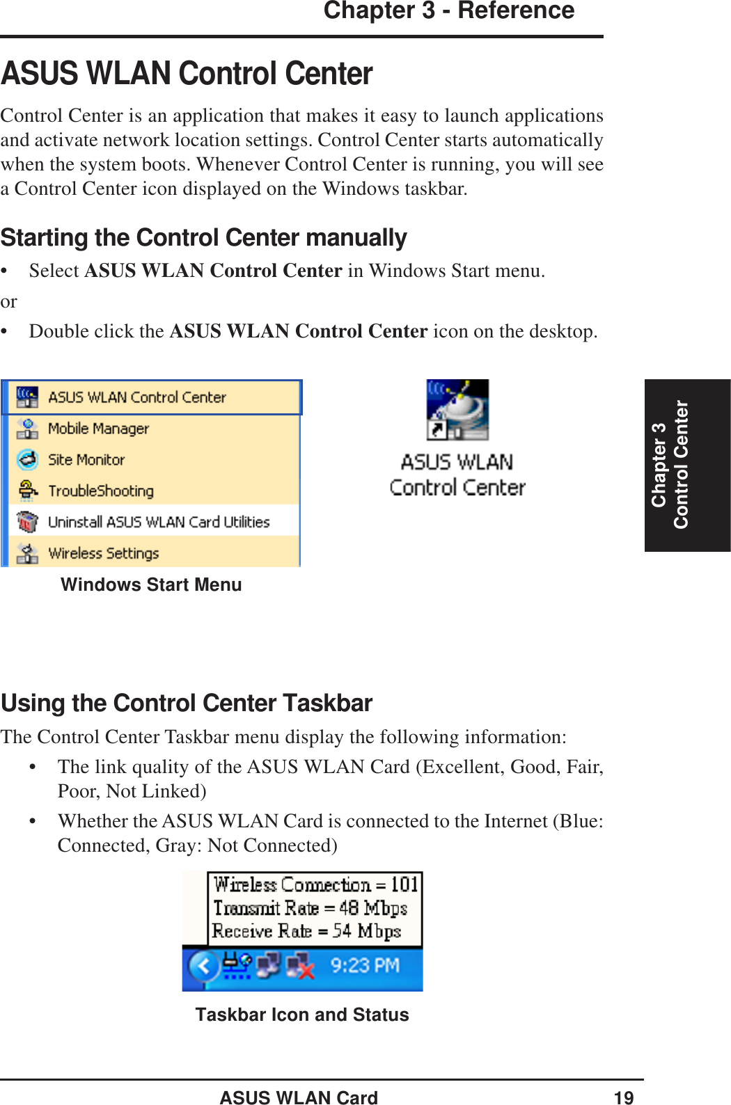 ASUS WLAN Card 19Chapter 3 - ReferenceChapter 3Control CenterASUS WLAN Control CenterControl Center is an application that makes it easy to launch applicationsand activate network location settings. Control Center starts automaticallywhen the system boots. Whenever Control Center is running, you will seea Control Center icon displayed on the Windows taskbar.Starting the Control Center manually• Select ASUS WLAN Control Center in Windows Start menu.or• Double click the ASUS WLAN Control Center icon on the desktop.Using the Control Center TaskbarThe Control Center Taskbar menu display the following information:• The link quality of the ASUS WLAN Card (Excellent, Good, Fair,Poor, Not Linked)• Whether the ASUS WLAN Card is connected to the Internet (Blue:Connected, Gray: Not Connected)Taskbar Icon and StatusWindows Start Menu