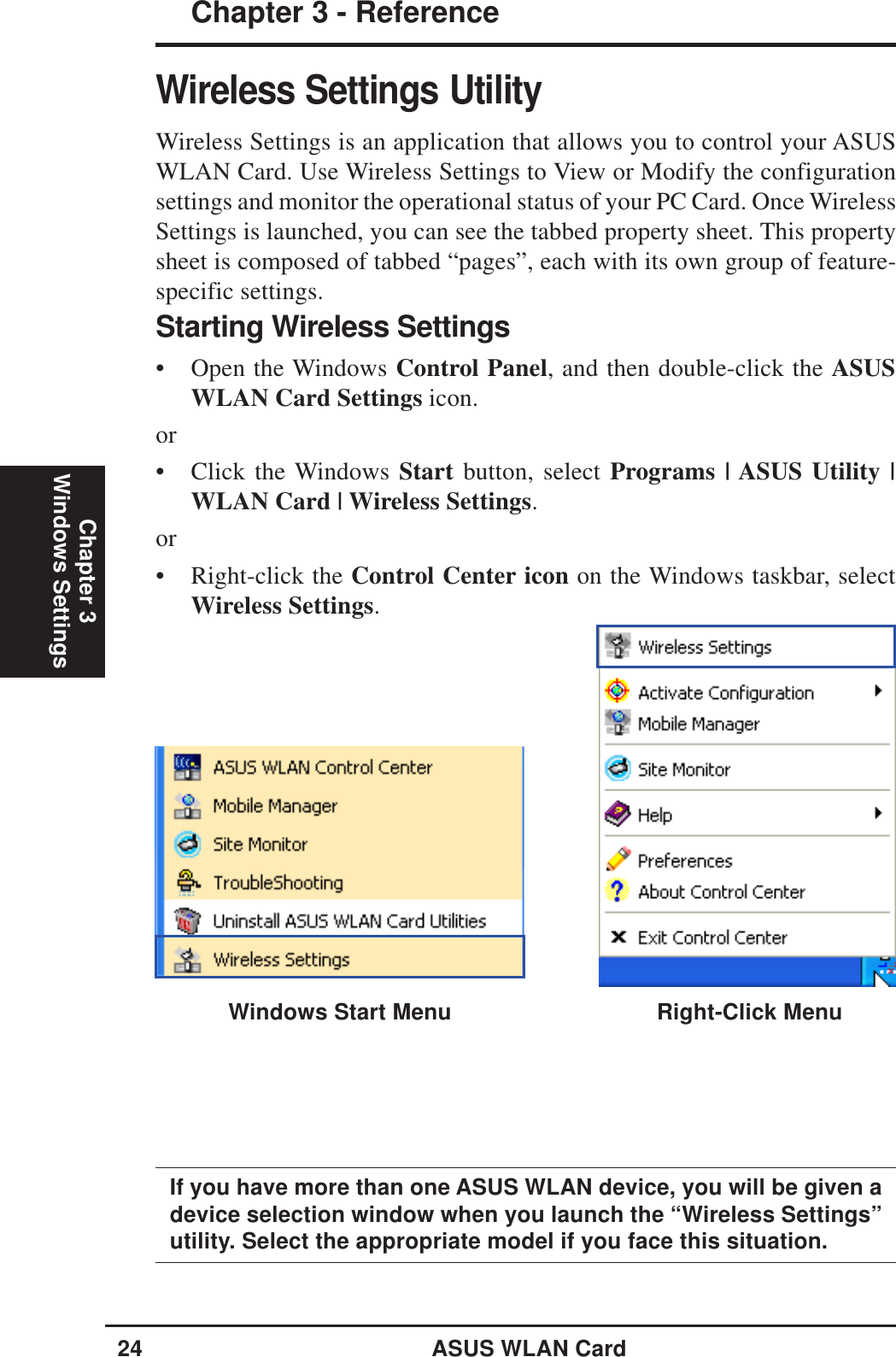 24 ASUS WLAN CardChapter 3 - ReferenceChapter 3Windows SettingsWireless Settings UtilityWireless Settings is an application that allows you to control your ASUSWLAN Card. Use Wireless Settings to View or Modify the configurationsettings and monitor the operational status of your PC Card. Once WirelessSettings is launched, you can see the tabbed property sheet. This propertysheet is composed of tabbed “pages”, each with its own group of feature-specific settings.Right-Click MenuIf you have more than one ASUS WLAN device, you will be given adevice selection window when you launch the “Wireless Settings”utility. Select the appropriate model if you face this situation.Starting Wireless Settings• Open the Windows Control Panel, and then double-click the ASUSWLAN Card Settings icon.or• Click the Windows Start button, select Programs | ASUS Utility |WLAN Card | Wireless Settings.or• Right-click the Control Center icon on the Windows taskbar, selectWireless Settings.Windows Start Menu
