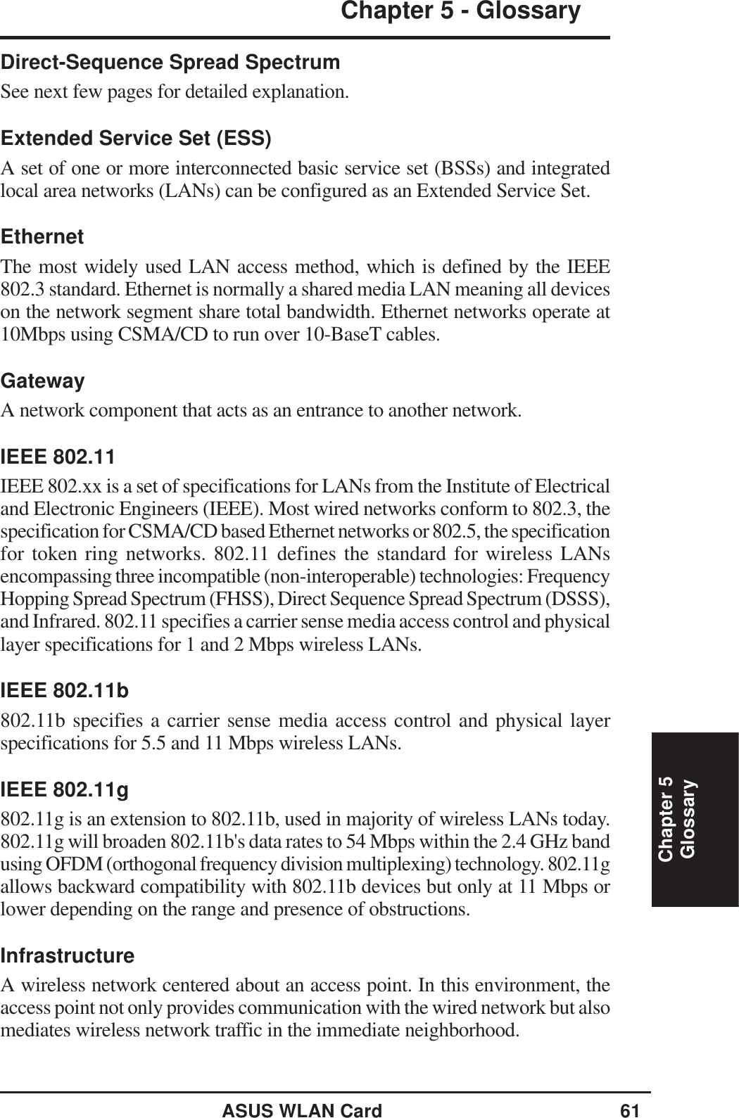ASUS WLAN Card 61Chapter 5Chapter 5 - GlossaryGlossaryDirect-Sequence Spread SpectrumSee next few pages for detailed explanation.Extended Service Set (ESS)A set of one or more interconnected basic service set (BSSs) and integratedlocal area networks (LANs) can be configured as an Extended Service Set.EthernetThe most widely used LAN access method, which is defined by the IEEE802.3 standard. Ethernet is normally a shared media LAN meaning all deviceson the network segment share total bandwidth. Ethernet networks operate at10Mbps using CSMA/CD to run over 10-BaseT cables.GatewayA network component that acts as an entrance to another network.IEEE 802.11IEEE 802.xx is a set of specifications for LANs from the Institute of Electricaland Electronic Engineers (IEEE). Most wired networks conform to 802.3, thespecification for CSMA/CD based Ethernet networks or 802.5, the specificationfor token ring networks. 802.11 defines the standard for wireless LANsencompassing three incompatible (non-interoperable) technologies: FrequencyHopping Spread Spectrum (FHSS), Direct Sequence Spread Spectrum (DSSS),and Infrared. 802.11 specifies a carrier sense media access control and physicallayer specifications for 1 and 2 Mbps wireless LANs.IEEE 802.11b802.11b specifies a carrier sense media access control and physical layerspecifications for 5.5 and 11 Mbps wireless LANs.IEEE 802.11g802.11g is an extension to 802.11b, used in majority of wireless LANs today.802.11g will broaden 802.11b&apos;s data rates to 54 Mbps within the 2.4 GHz bandusing OFDM (orthogonal frequency division multiplexing) technology. 802.11gallows backward compatibility with 802.11b devices but only at 11 Mbps orlower depending on the range and presence of obstructions.InfrastructureA wireless network centered about an access point. In this environment, theaccess point not only provides communication with the wired network but alsomediates wireless network traffic in the immediate neighborhood.