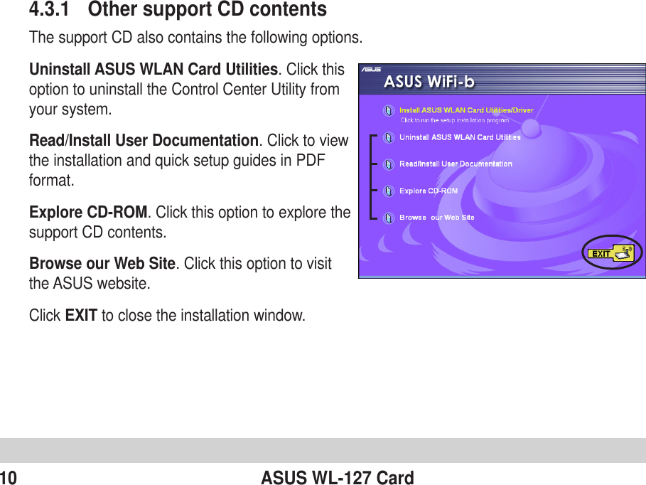 10 ASUS WL-127 Card4.3.1 Other support CD contentsThe support CD also contains the following options.Uninstall ASUS WLAN Card Utilities. Click thisoption to uninstall the Control Center Utility fromyour system.Read/Install User Documentation. Click to viewthe installation and quick setup guides in PDFformat.Explore CD-ROM. Click this option to explore thesupport CD contents.Browse our Web Site. Click this option to visitthe ASUS website.Click EXIT to close the installation window.