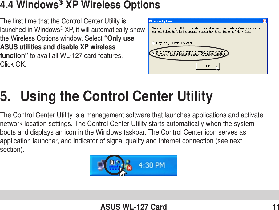ASUS WL-127 Card 114.4 Windows® XP Wireless OptionsThe first time that the Control Center Utility islaunched in Windows® XP, it will automatically showthe Wireless Options window. Select “Only useASUS utilities and disable XP wirelessfunction” to avail all WL-127 card features.Click OK.5. Using the Control Center UtilityThe Control Center Utility is a management software that launches applications and activatenetwork location settings. The Control Center Utility starts automatically when the systemboots and displays an icon in the Windows taskbar. The Control Center icon serves asapplication launcher, and indicator of signal quality and Internet connection (see nextsection).