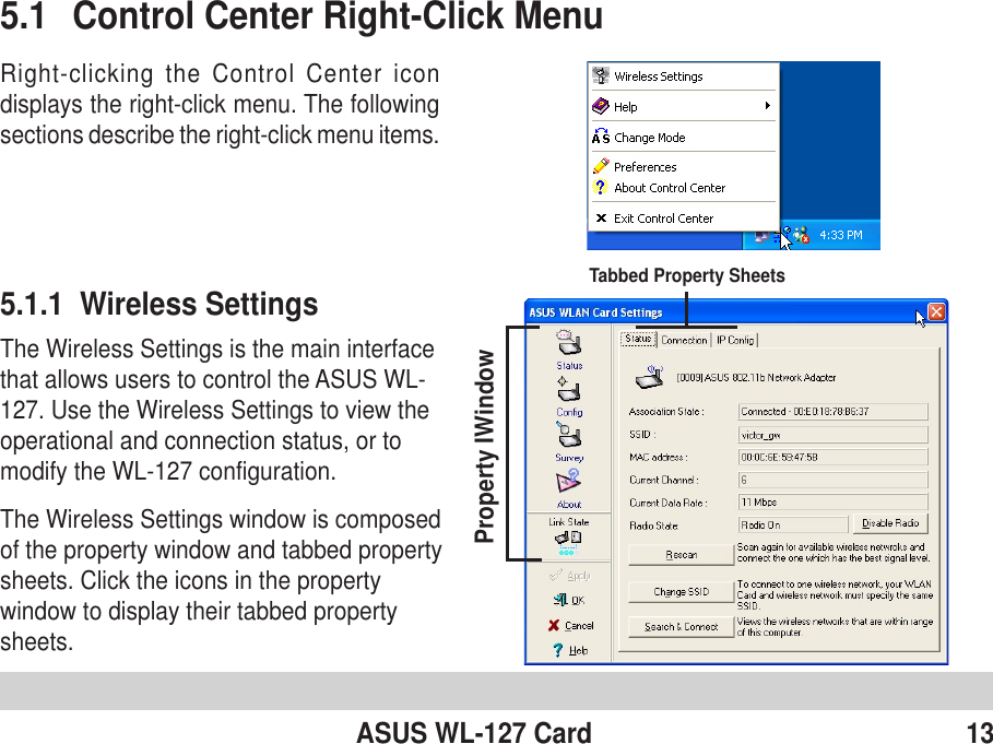 ASUS WL-127 Card 135.1 Control Center Right-Click MenuRight-clicking the Control Center icondisplays the right-click menu. The followingsections describe the right-click menu items.5.1.1  Wireless SettingsThe Wireless Settings is the main interfacethat allows users to control the ASUS WL-127. Use the Wireless Settings to view theoperational and connection status, or tomodify the WL-127 configuration.The Wireless Settings window is composedof the property window and tabbed propertysheets. Click the icons in the propertywindow to display their tabbed propertysheets.Property IWindowTabbed Property Sheets