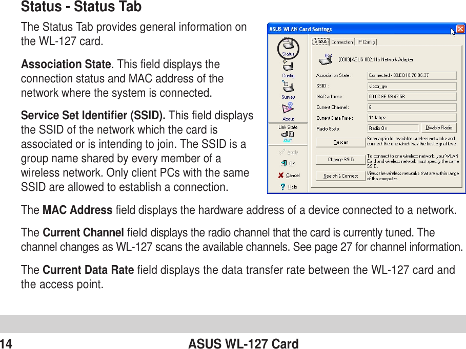14 ASUS WL-127 CardStatus - Status TabThe Status Tab provides general information onthe WL-127 card.Association State. This field displays theconnection status and MAC address of thenetwork where the system is connected.Service Set Identifier (SSID). This field displaysthe SSID of the network which the card isassociated or is intending to join. The SSID is agroup name shared by every member of awireless network. Only client PCs with the sameSSID are allowed to establish a connection.The MAC Address field displays the hardware address of a device connected to a network.The Current Channel field displays the radio channel that the card is currently tuned. Thechannel changes as WL-127 scans the available channels. See page 27 for channel information.The Current Data Rate field displays the data transfer rate between the WL-127 card andthe access point.