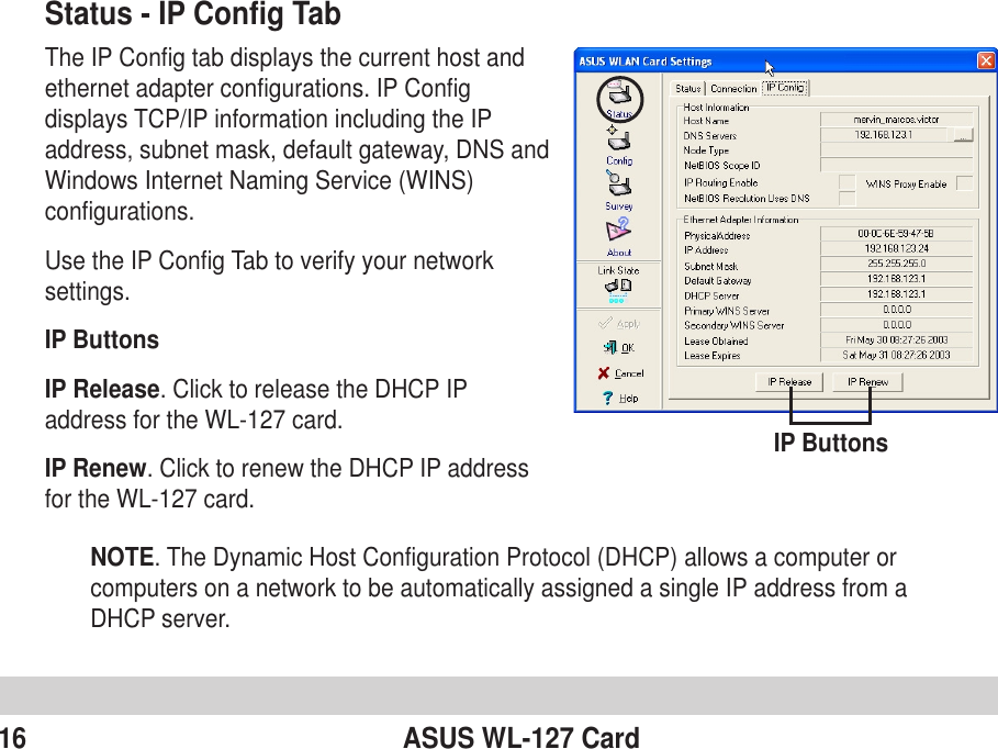 16 ASUS WL-127 CardStatus - IP Config TabThe IP Config tab displays the current host andethernet adapter configurations. IP Configdisplays TCP/IP information including the IPaddress, subnet mask, default gateway, DNS andWindows Internet Naming Service (WINS)configurations.Use the IP Config Tab to verify your networksettings.IP ButtonsIP Release. Click to release the DHCP IPaddress for the WL-127 card.IP Renew. Click to renew the DHCP IP addressfor the WL-127 card.IP ButtonsNOTE. The Dynamic Host Configuration Protocol (DHCP) allows a computer orcomputers on a network to be automatically assigned a single IP address from aDHCP server.