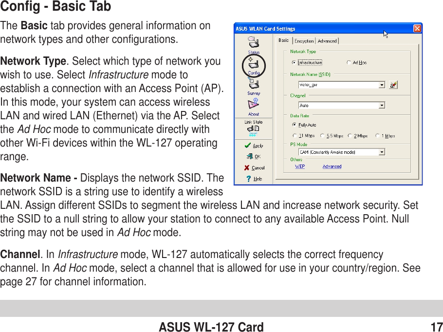 ASUS WL-127 Card 17Config - Basic TabThe Basic tab provides general information onnetwork types and other configurations.Network Type. Select which type of network youwish to use. Select Infrastructure mode toestablish a connection with an Access Point (AP).In this mode, your system can access wirelessLAN and wired LAN (Ethernet) via the AP. Selectthe Ad Hoc mode to communicate directly withother Wi-Fi devices within the WL-127 operatingrange.Network Name - Displays the network SSID. Thenetwork SSID is a string use to identify a wirelessLAN. Assign different SSIDs to segment the wireless LAN and increase network security. Setthe SSID to a null string to allow your station to connect to any available Access Point. Nullstring may not be used in Ad Hoc mode.Channel. In Infrastructure mode, WL-127 automatically selects the correct frequencychannel. In Ad Hoc mode, select a channel that is allowed for use in your country/region. Seepage 27 for channel information.