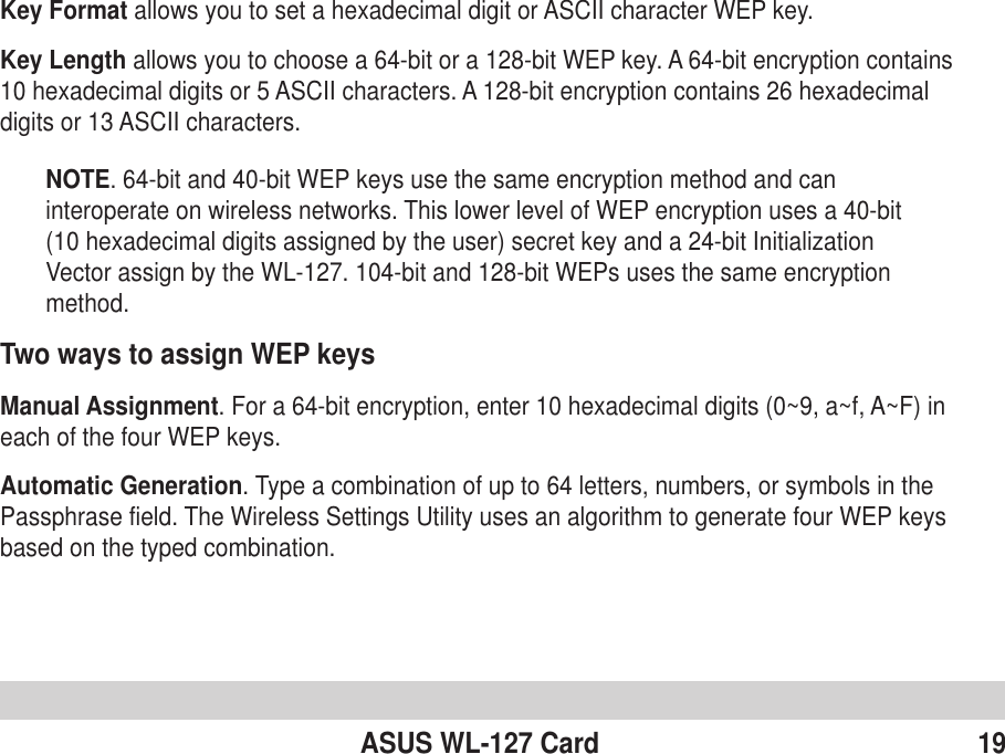ASUS WL-127 Card 19Key Format allows you to set a hexadecimal digit or ASCII character WEP key.Key Length allows you to choose a 64-bit or a 128-bit WEP key. A 64-bit encryption contains10 hexadecimal digits or 5 ASCII characters. A 128-bit encryption contains 26 hexadecimaldigits or 13 ASCII characters.NOTE. 64-bit and 40-bit WEP keys use the same encryption method and caninteroperate on wireless networks. This lower level of WEP encryption uses a 40-bit(10 hexadecimal digits assigned by the user) secret key and a 24-bit InitializationVector assign by the WL-127. 104-bit and 128-bit WEPs uses the same encryptionmethod.Two ways to assign WEP keysManual Assignment. For a 64-bit encryption, enter 10 hexadecimal digits (0~9, a~f, A~F) ineach of the four WEP keys.Automatic Generation. Type a combination of up to 64 letters, numbers, or symbols in thePassphrase field. The Wireless Settings Utility uses an algorithm to generate four WEP keysbased on the typed combination.
