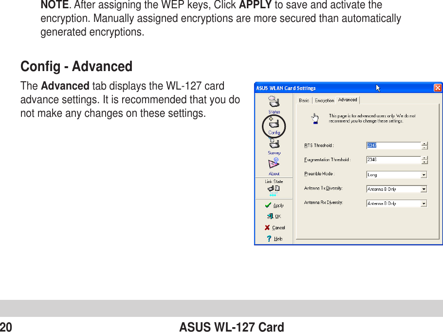 20 ASUS WL-127 CardConfig - AdvancedThe Advanced tab displays the WL-127 cardadvance settings. It is recommended that you donot make any changes on these settings.NOTE. After assigning the WEP keys, Click APPLY to save and activate theencryption. Manually assigned encryptions are more secured than automaticallygenerated encryptions.