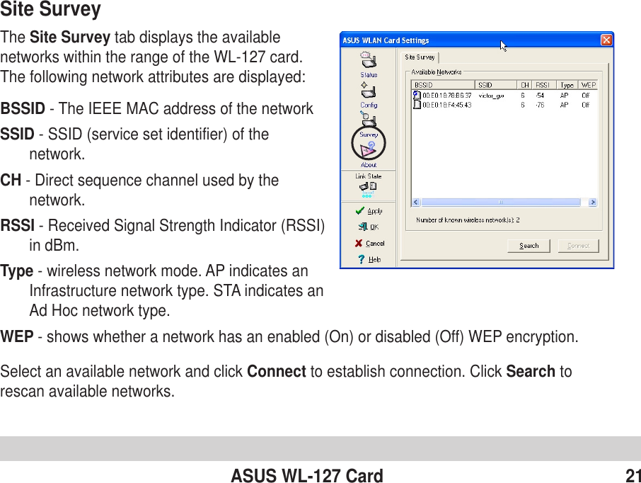 ASUS WL-127 Card 21Site SurveyThe Site Survey tab displays the availablenetworks within the range of the WL-127 card.The following network attributes are displayed:BSSID - The IEEE MAC address of the networkSSID - SSID (service set identifier) of thenetwork.CH - Direct sequence channel used by thenetwork.RSSI - Received Signal Strength Indicator (RSSI)in dBm.Type - wireless network mode. AP indicates anInfrastructure network type. STA indicates anAd Hoc network type.WEP - shows whether a network has an enabled (On) or disabled (Off) WEP encryption.Select an available network and click Connect to establish connection. Click Search torescan available networks.