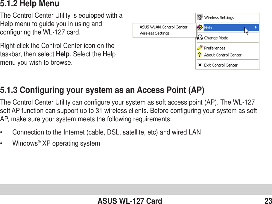 ASUS WL-127 Card 235.1.3 Configuring your system as an Access Point (AP)The Control Center Utility can configure your system as soft access point (AP). The WL-127soft AP function can support up to 31 wireless clients. Before configuring your system as softAP, make sure your system meets the following requirements:•Connection to the Internet (cable, DSL, satellite, etc) and wired LAN•Windows® XP operating system5.1.2 Help MenuThe Control Center Utility is equipped with aHelp menu to guide you in using andconfiguring the WL-127 card.Right-click the Control Center icon on thetaskbar, then select Help. Select the Helpmenu you wish to browse.