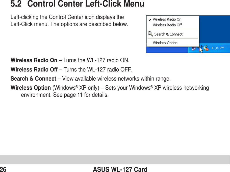 26 ASUS WL-127 Card5.2 Control Center Left-Click MenuLeft-clicking the Control Center icon displays theLeft-Click menu. The options are described below.Wireless Radio On – Turns the WL-127 radio ON.Wireless Radio Off – Turns the WL-127 radio OFF.Search &amp; Connect – View available wireless networks within range.Wireless Option (Windows® XP only) – Sets your Windows® XP wireless networkingenvironment. See page 11 for details.