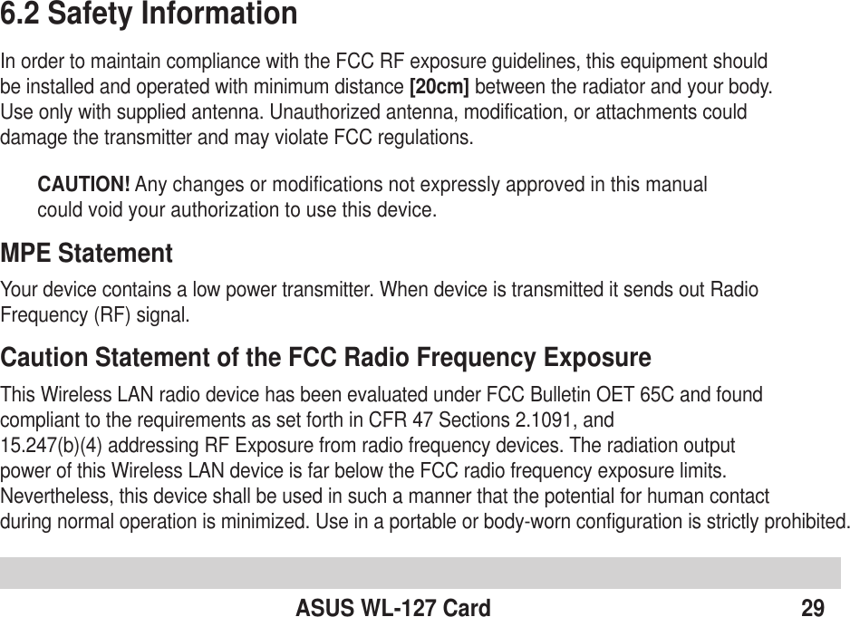 ASUS WL-127 Card 296.2 Safety InformationIn order to maintain compliance with the FCC RF exposure guidelines, this equipment shouldbe installed and operated with minimum distance [20cm] between the radiator and your body.Use only with supplied antenna. Unauthorized antenna, modification, or attachments coulddamage the transmitter and may violate FCC regulations.CAUTION! Any changes or modifications not expressly approved in this manualcould void your authorization to use this device.MPE StatementYour device contains a low power transmitter. When device is transmitted it sends out RadioFrequency (RF) signal.Caution Statement of the FCC Radio Frequency ExposureThis Wireless LAN radio device has been evaluated under FCC Bulletin OET 65C and foundcompliant to the requirements as set forth in CFR 47 Sections 2.1091, and15.247(b)(4) addressing RF Exposure from radio frequency devices. The radiation outputpower of this Wireless LAN device is far below the FCC radio frequency exposure limits.Nevertheless, this device shall be used in such a manner that the potential for human contactduring normal operation is minimized. Use in a portable or body-worn configuration is strictly prohibited.