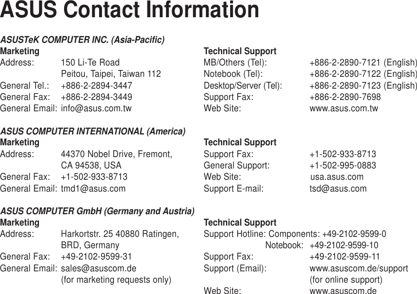 ASUSTeK COMPUTER INC. (Asia-Pacific)Marketing Technical SupportAddress: 150 Li-Te Road MB/Others (Tel): +886-2-2890-7121 (English)Peitou, Taipei, Taiwan 112 Notebook (Tel): +886-2-2890-7122 (English)General Tel.: +886-2-2894-3447 Desktop/Server (Tel): +886-2-2890-7123 (English)General Fax: +886-2-2894-3449 Support Fax: +886-2-2890-7698General Email: info@asus.com.tw Web Site: www.asus.com.twASUS COMPUTER INTERNATIONAL (America)Marketing Technical SupportAddress: 44370 Nobel Drive, Fremont, Support Fax: +1-502-933-8713CA 94538, USA General Support: +1-502-995-0883General Fax: +1-502-933-8713 Web Site: usa.asus.comGeneral Email: tmd1@asus.com Support E-mail: tsd@asus.comASUS COMPUTER GmbH (Germany and Austria)Marketing Technical SupportAddress: Harkortstr. 25 40880 Ratingen, Support Hotline: Components: +49-2102-9599-0BRD, Germany                          Notebook: +49-2102-9599-10General Fax: +49-2102-9599-31 Support Fax: +49-2102-9599-11General Email: sales@asuscom.de Support (Email): www.asuscom.de/support(for marketing requests only) (for online support)Web Site: www.asuscom.deASUS Contact Information
