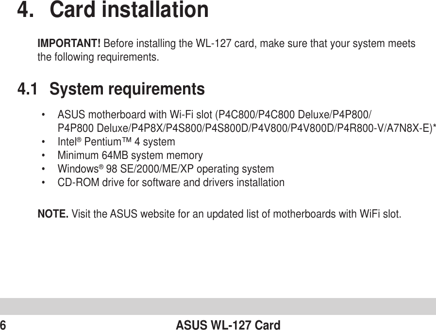 6 ASUS WL-127 Card4. Card installationIMPORTANT! Before installing the WL-127 card, make sure that your system meetsthe following requirements.4.1 System requirements•ASUS motherboard with Wi-Fi slot (P4C800/P4C800 Deluxe/P4P800/P4P800 Deluxe/P4P8X/P4S800/P4S800D/P4V800/P4V800D/P4R800-V/A7N8X-E)*•Intel® Pentium™ 4 system•Minimum 64MB system memory•Windows® 98 SE/2000/ME/XP operating system•CD-ROM drive for software and drivers installationNOTE. Visit the ASUS website for an updated list of motherboards with WiFi slot.