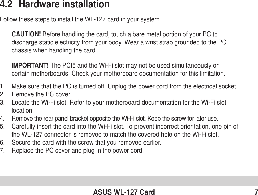 ASUS WL-127 Card 74.2 Hardware installationFollow these steps to install the WL-127 card in your system.CAUTION! Before handling the card, touch a bare metal portion of your PC todischarge static electricity from your body. Wear a wrist strap grounded to the PCchassis when handling the card.IMPORTANT! The PCI5 and the Wi-Fi slot may not be used simultaneously oncertain motherboards. Check your motherboard documentation for this limitation.1. Make sure that the PC is turned off. Unplug the power cord from the electrical socket.2. Remove the PC cover.3. Locate the Wi-Fi slot. Refer to your motherboard documentation for the Wi-Fi slotlocation.4. Remove the rear panel bracket opposite the Wi-Fi slot. Keep the screw for later use.5. Carefully insert the card into the Wi-Fi slot. To prevent incorrect orientation, one pin ofthe WL-127 connector is removed to match the covered hole on the Wi-Fi slot.6. Secure the card with the screw that you removed earlier.7. Replace the PC cover and plug in the power cord.