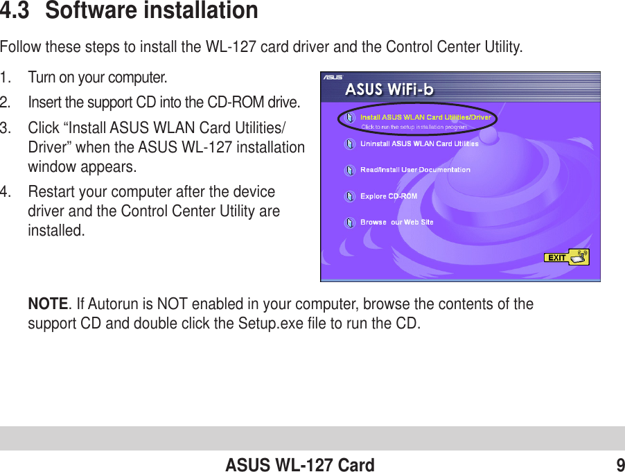 ASUS WL-127 Card 94.3 Software installationFollow these steps to install the WL-127 card driver and the Control Center Utility.1. Turn on your computer.2. Insert the support CD into the CD-ROM drive.3. Click “Install ASUS WLAN Card Utilities/Driver” when the ASUS WL-127 installationwindow appears.4. Restart your computer after the devicedriver and the Control Center Utility areinstalled.NOTE. If Autorun is NOT enabled in your computer, browse the contents of thesupport CD and double click the Setup.exe file to run the CD.