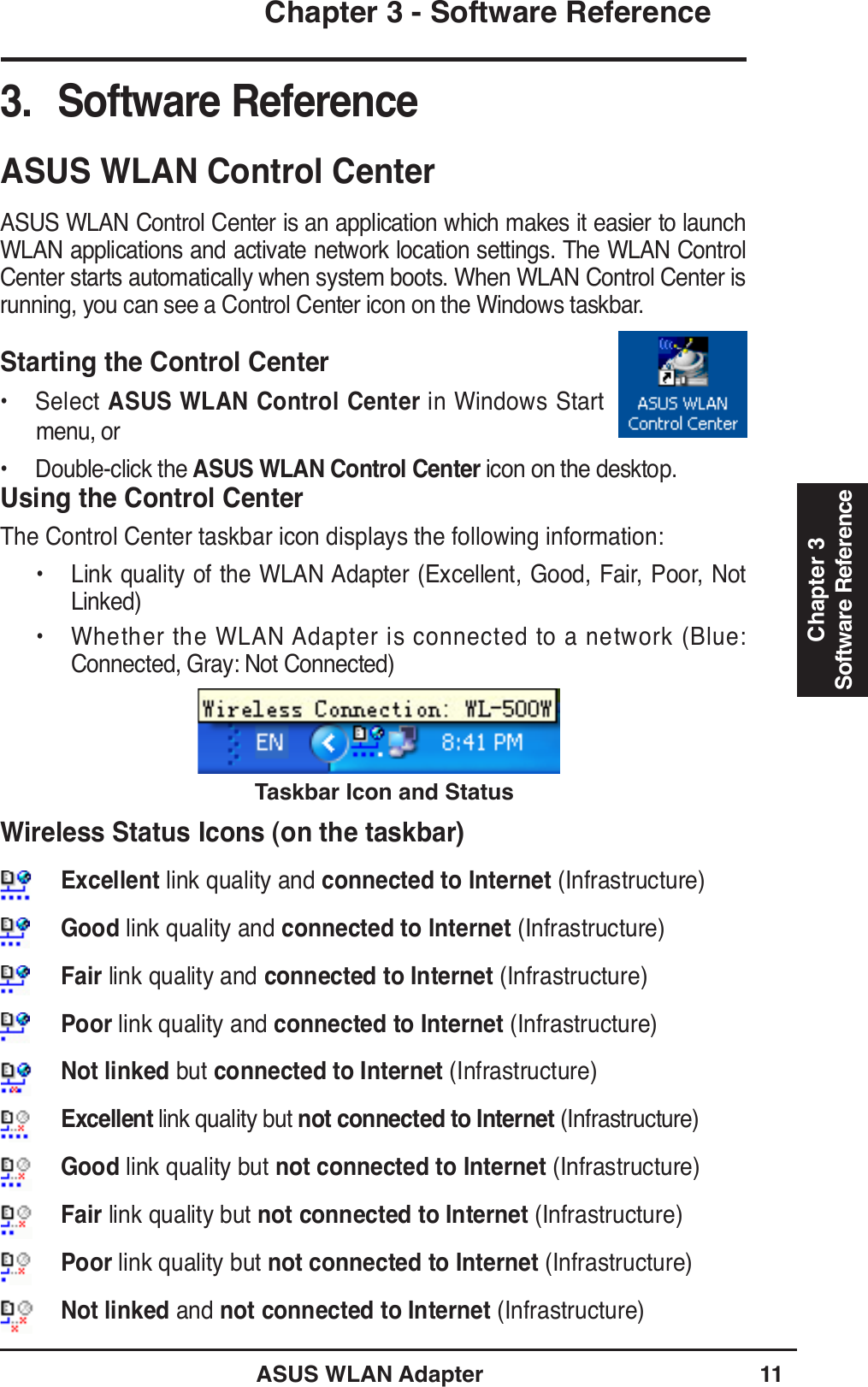 ASUS WLAN Adapter 11Chapter 3 - Software ReferenceChapter 3Software ReferenceUsing the Control CenterThe Control Center taskbar icon displays the following information:• Link quality of the WLAN Adapter (Excellent, Good, Fair, Poor, Not Linked)• Whether the WLAN Adapter is connected to a network (Blue: Connected, Gray: Not Connected)Taskbar Icon and Status Wireless Status Icons (on the taskbar)Excellent link quality and connected to Internet (Infrastructure)Good link quality and connected to Internet (Infrastructure)Fair link quality and connected to Internet (Infrastructure)Poor link quality and connected to Internet (Infrastructure)Not linked but connected to Internet (Infrastructure)Excellent link quality but not connected to Internet (Infrastructure)Good link quality but not connected to Internet (Infrastructure)Fair link quality but not connected to Internet (Infrastructure)Poor link quality but not connected to Internet (Infrastructure)Not linked and not connected to Internet (Infrastructure)ASUS WLAN Control CenterASUS WLAN Control Center is an application which makes it easier to launch WLAN applications and activate network location settings. The WLAN Control Center starts automatically when system boots. When WLAN Control Center is running, you can see a Control Center icon on the Windows taskbar.Starting the Control Center• Select ASUS WLAN Control Center in Windows Start menu, or• Double-click the ASUS WLAN Control Center icon on the desktop.3. Software Reference