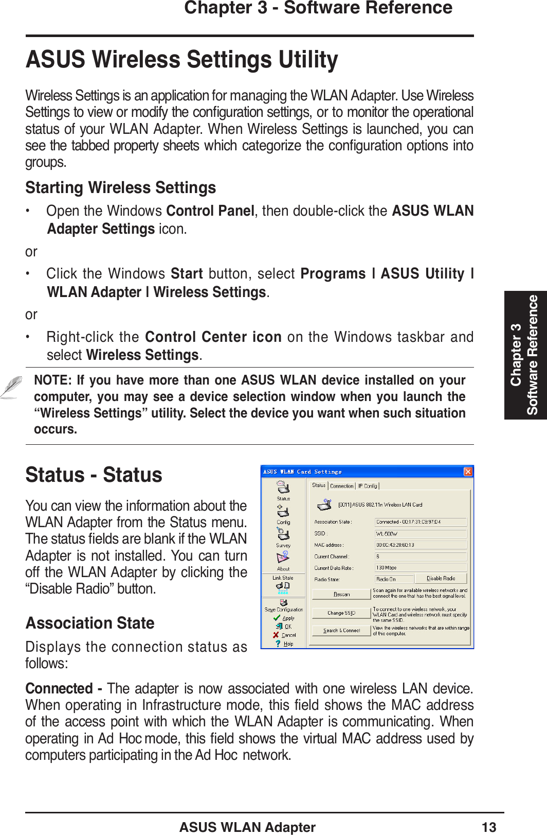 ASUS WLAN Adapter 13Chapter 3 - Software ReferenceChapter 3Software ReferenceStatus - StatusYou can view the information about the WLAN Adapter from the Status menu. 7KHVWDWXVÀHOGVDUHEODQNLIWKH:/$1Adapter is not installed. You can turn off the WLAN Adapter by clicking the “Disable Radio” button.Association StateDisplays the connection status as follows:Connected - The adapter is now associated with one wireless LAN device. When operating in Infrastructure mode, this field shows the MAC address of the access point with which the WLAN Adapter is communicating. When operating in Ad Hoc PRGHWKLV ÀHOGVKRZV WKHYLUWXDO 0$&amp;DGGUHVV XVHGE\computers participating in the Ad Hoc  network. ASUS Wireless Settings UtilityWireless Settings is an application for managing the WLAN Adapter. Use Wireless 6HWWLQJVWRYLHZRUPRGLI\WKHFRQÀJXUDWLRQVHWWLQJVRUWRPRQLWRUWKHRSHUDWLRQDOstatus of your WLAN Adapter. When Wireless Settings is launched, you can VHHWKHWDEEHGSURSHUW\VKHHWV ZKLFKFDWHJRUL]HWKHFRQÀJXUDWLRQRSWLRQVLQWRgroups.Starting Wireless Settings• Open the Windows Control Panel, then double-click the ASUS WLANAdapter Settings icon.or• Click the Windows Start button, select Programs | ASUS Utility | WLAN Adapter | Wireless Settings.or• Right-click the Control Center icon on the Windows taskbar and select Wireless Settings.NOTE: If you have more than one ASUS WLAN device installed on your computer, you may see a device selection window when you launch the “Wireless Settings” utility. Select the device you want when such situation occurs.