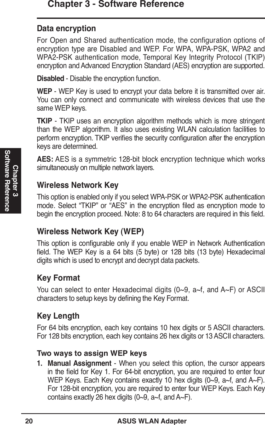 20 ASUS WLAN AdapterChapter 3 - Software ReferenceChapter 3Software ReferenceData encryptionFor Open and Shared authentication mode, the configuration options of encryption type are Disabled and WEP. For WPA, WPA-PSK, WPA2 and WPA2-PSK authentication mode, Temporal Key Integrity Protocol (TKIP) encryption and Advanced Encryption Standard (AES) encryption are supported.Disabled - Disable the encryption function.WEP - WEP Key is used to encrypt your data before it is transmitted over air. You can only connect and communicate with wireless devices that use the same WEP keys.TKIP - TKIP uses an encryption algorithm methods which is more stringent than the WEP algorithm. It also uses existing WLAN calculation facilities to SHUIRUPHQFU\SWLRQ7.,3YHULÀHVWKHVHFXULW\FRQÀJXUDWLRQDIWHUWKHHQFU\SWLRQkeys are determined.AES: AES is a symmetric 128-bit block encryption technique which works simultaneously on multiple network layers.Wireless Network KeyThis option is enabled only if you select WPA-PSK or WPA2-PSK authentication PRGH 6HOHFW ´7.,3µ RU ´$(6µ LQ WKH HQFU\SWLRQ ÀOHG DV HQFU\SWLRQ PRGH WREHJLQWKHHQFU\SWLRQSURFHHG1RWHWRFKDUDFWHUVDUHUHTXLUHGLQWKLVÀHOGWireless Network Key (WEP)7KLVRSWLRQLVFRQÀJXUDEOHRQO\LI\RX HQDEOH:(3LQ1HWZRUN$XWKHQWLFDWLRQÀHOG7KH :(3 .H\ LV D  ELWV  E\WH RU  ELWV  E\WH +H[DGHFLPDOdigits which is used to encrypt and decrypt data packets.Key FormatYou can select to enter Hexadecimal digits (0~9, a~f, and A~F) or ASCII FKDUDFWHUVWRVHWXSNH\VE\GHÀQLQJWKH.H\)RUPDWKey LengthFor 64 bits encryption, each key contains 10 hex digits or 5 ASCII characters. For 128 bits encryption, each key contains 26 hex digits or 13 ASCII characters.Two ways to assign WEP keys1. Manual Assignment - When you select this option, the cursor appears LQWKHÀHOGIRU.H\)RUELWHQFU\SWLRQ\RXDUHUHTXLUHGWRHQWHUIRXUWEP Keys. Each Key contains exactly 10 hex digits (0~9, a~f, and A~F). For 128-bit encryption, you are required to enter four WEP Keys. Each Key contains exactly 26 hex digits (0~9, a~f, and A~F).