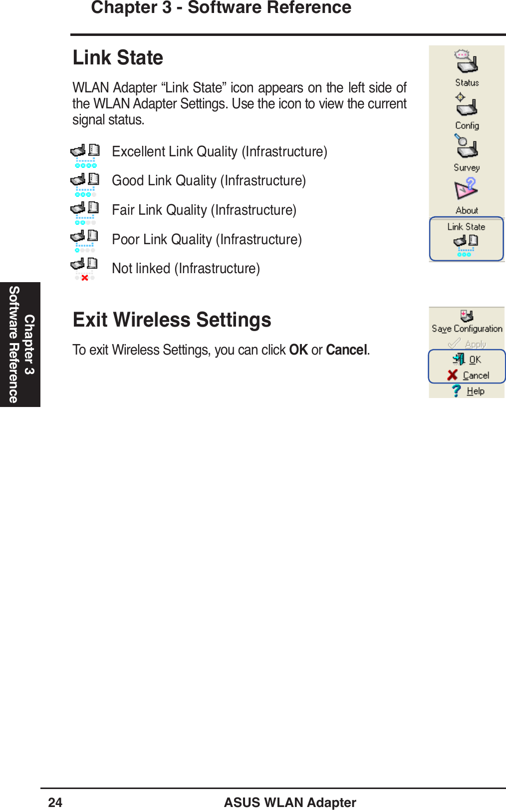 24 ASUS WLAN AdapterChapter 3 - Software ReferenceChapter 3Software ReferenceLink StateWLAN Adapter “Link State” icon appears on the left side of the WLAN Adapter Settings. Use the icon to view the current signal status.Exit Wireless SettingsTo exit Wireless Settings, you can click OK or Cancel. Excellent Link Quality (Infrastructure)Good Link Quality (Infrastructure)Fair Link Quality (Infrastructure)Poor Link Quality (Infrastructure)Not linked (Infrastructure)