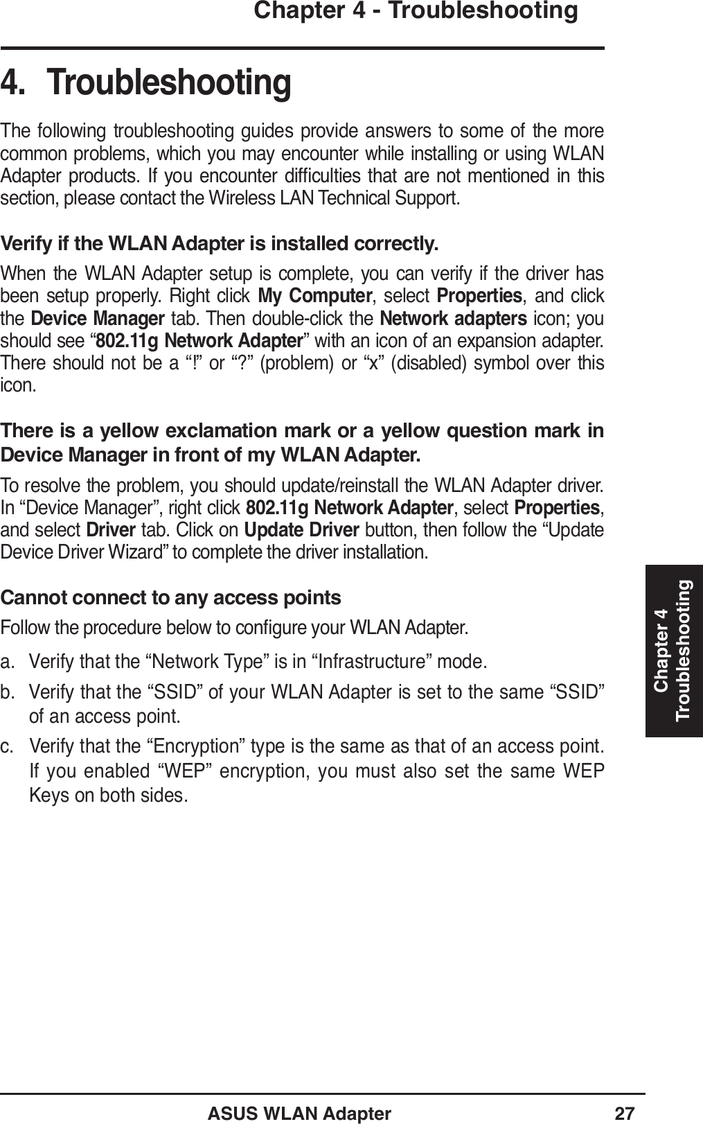 ASUS WLAN Adapter 27Chapter 4 - TroubleshootingChapter 4Troubleshooting4. TroubleshootingThe following troubleshooting guides provide answers to some of the more common problems, which you may encounter while installing or using WLAN $GDSWHU SURGXFWV ,I \RX HQFRXQWHU GLIÀFXOWLHV WKDW DUH QRW PHQWLRQHG LQ WKLVsection, please contact the Wireless LAN Technical Support.Verify if the WLAN Adapter is installed correctly.When the WLAN Adapter setup is complete, you can verify if the driver has been setup properly. Right click My Computer, select Properties, and click the Device Manager tab. Then double-click the Network adapters icon; you should see “802.11g Network Adapter” with an icon of an expansion adapter. There should not be a “!” or “?” (problem) or “x” (disabled) symbol over this icon. There is a yellow exclamation mark or a yellow question mark in Device Manager in front of my WLAN Adapter.To resolve the problem, you should update/reinstall the WLAN Adapter driver. In “Device Manager”, right click 802.11g Network Adapter, select Properties, and select Driver tab. Click on Update Driver button, then follow the “Update &apos;HYLFH&apos;ULYHU:L]DUGµWRFRPSOHWHWKHGULYHULQVWDOODWLRQCannot connect to any access points)ROORZWKHSURFHGXUHEHORZWRFRQÀJXUH\RXU:/$1$GDSWHUa. Verify that the “Network Type” is in “Infrastructure” mode.b. Verify that the “SSID” of your WLAN Adapter is set to the same “SSID” of an access point.c. Verify that the “Encryption” type is the same as that of an access point. If you enabled “WEP” encryption, you must also set the same WEP Keys on both sides.