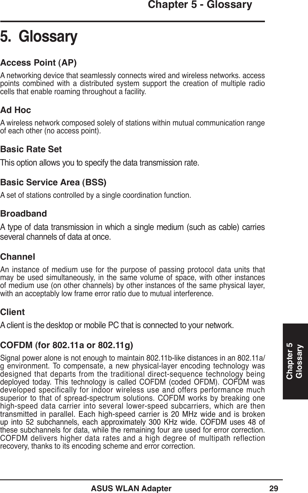 ASUS WLAN Adapter 29Chapter 5Chapter 5 - GlossaryGlossary5.  GlossaryAccess Point (AP)A networking device that seamlessly connects wired and wireless networks. access points combined with a distributed system support the creation of multiple radio cells that enable roaming throughout a facility.Ad HocA wireless network composed solely of stations within mutual communication range of each other (no access point).Basic Rate SetThis option allows you to specify the data transmission rate.Basic Service Area (BSS)A set of stations controlled by a single coordination function.BroadbandA type of data transmission in which a single medium (such as cable) carries several channels of data at once.ChannelAn instance of medium use for the purpose of passing protocol data units that may be used simultaneously, in the same volume of space, with other instances of medium use (on other channels) by other instances of the same physical layer, with an acceptably low frame error ratio due to mutual interference.ClientA client is the desktop or mobile PC that is connected to your network.COFDM (for 802.11a or 802.11g)Signal power alone is not enough to maintain 802.11b-like distances in an 802.11a/g environment. To compensate, a new physical-layer encoding technology was designed that departs from the traditional direct-sequence technology being deployed today. This technology is called COFDM (coded OFDM). COFDM was developed specifically for indoor wireless use and offers performance much superior to that of spread-spectrum solutions. COFDM works by breaking one high-speed data carrier into several lower-speed subcarriers, which are then WUDQVPLWWHG LQSDUDOOHO(DFK KLJKVSHHGFDUULHULV0+] ZLGHDQGLV EURNHQXS LQWR  VXEFKDQQHOV HDFK DSSUR[LPDWHO\  .+] ZLGH &amp;2)&apos;0 XVHV  RIthese subchannels for data, while the remaining four are used for error correction. COFDM delivers higher data rates and a high degree of multipath reflection recovery, thanks to its encoding scheme and error correction.