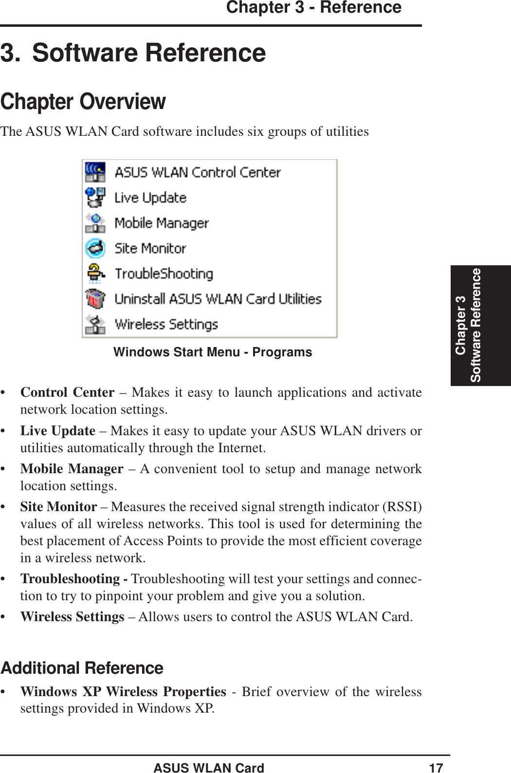 ASUS WLAN Card 17Chapter 3 - ReferenceChapter 3Software Reference•Control Center – Makes it easy to launch applications and activatenetwork location settings.•Live Update – Makes it easy to update your ASUS WLAN drivers orutilities automatically through the Internet.•Mobile Manager – A convenient tool to setup and manage networklocation settings.•Site Monitor – Measures the received signal strength indicator (RSSI)values of all wireless networks. This tool is used for determining thebest placement of Access Points to provide the most efficient coveragein a wireless network.•Troubleshooting - Troubleshooting will test your settings and connec-tion to try to pinpoint your problem and give you a solution.•Wireless Settings – Allows users to control the ASUS WLAN Card.Additional Reference•Windows XP Wireless Properties - Brief overview of the wirelesssettings provided in Windows XP.3. Software ReferenceChapter OverviewThe ASUS WLAN Card software includes six groups of utilitiesWindows Start Menu - Programs