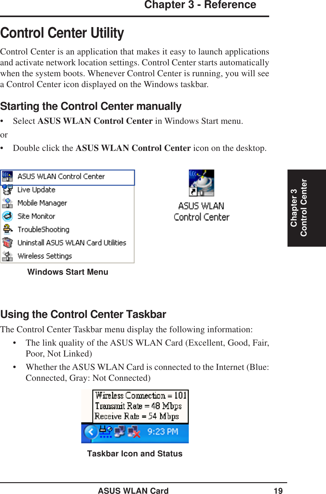 ASUS WLAN Card 19Chapter 3 - ReferenceChapter 3Control CenterControl Center UtilityControl Center is an application that makes it easy to launch applicationsand activate network location settings. Control Center starts automaticallywhen the system boots. Whenever Control Center is running, you will seea Control Center icon displayed on the Windows taskbar.Starting the Control Center manually• Select ASUS WLAN Control Center in Windows Start menu.or• Double click the ASUS WLAN Control Center icon on the desktop.Using the Control Center TaskbarThe Control Center Taskbar menu display the following information:• The link quality of the ASUS WLAN Card (Excellent, Good, Fair,Poor, Not Linked)• Whether the ASUS WLAN Card is connected to the Internet (Blue:Connected, Gray: Not Connected)Taskbar Icon and StatusWindows Start Menu