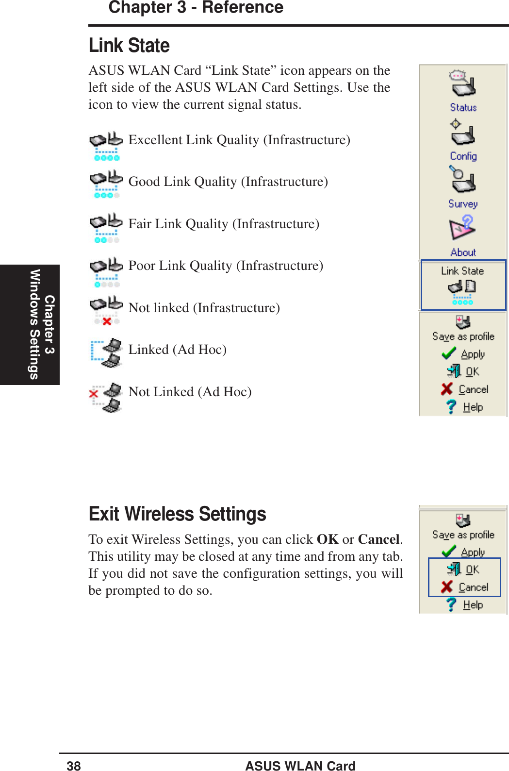 38 ASUS WLAN CardChapter 3 - ReferenceChapter 3Windows SettingsLink StateASUS WLAN Card “Link State” icon appears on theleft side of the ASUS WLAN Card Settings. Use theicon to view the current signal status.Exit Wireless SettingsTo exit Wireless Settings, you can click OK or Cancel.This utility may be closed at any time and from any tab.If you did not save the configuration settings, you willbe prompted to do so.Excellent Link Quality (Infrastructure)Good Link Quality (Infrastructure)Fair Link Quality (Infrastructure)Poor Link Quality (Infrastructure)Not linked (Infrastructure)Linked (Ad Hoc)Not Linked (Ad Hoc)