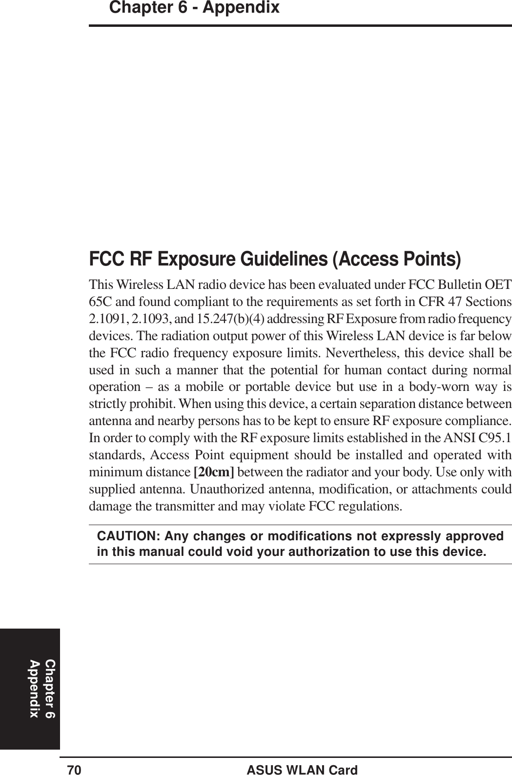70 ASUS WLAN CardChapter 6 - AppendixChapter 6AppendixFCC RF Exposure Guidelines (Access Points)This Wireless LAN radio device has been evaluated under FCC Bulletin OET65C and found compliant to the requirements as set forth in CFR 47 Sections2.1091, 2.1093, and 15.247(b)(4) addressing RF Exposure from radio frequencydevices. The radiation output power of this Wireless LAN device is far belowthe FCC radio frequency exposure limits. Nevertheless, this device shall beused in such a manner that the potential for human contact during normaloperation – as a mobile or portable device but use in a body-worn way isstrictly prohibit. When using this device, a certain separation distance betweenantenna and nearby persons has to be kept to ensure RF exposure compliance.In order to comply with the RF exposure limits established in the ANSI C95.1standards, Access Point equipment should be installed and operated withminimum distance [20cm] between the radiator and your body. Use only withsupplied antenna. Unauthorized antenna, modification, or attachments coulddamage the transmitter and may violate FCC regulations.CAUTION: Any changes or modifications not expressly approvedin this manual could void your authorization to use this device.