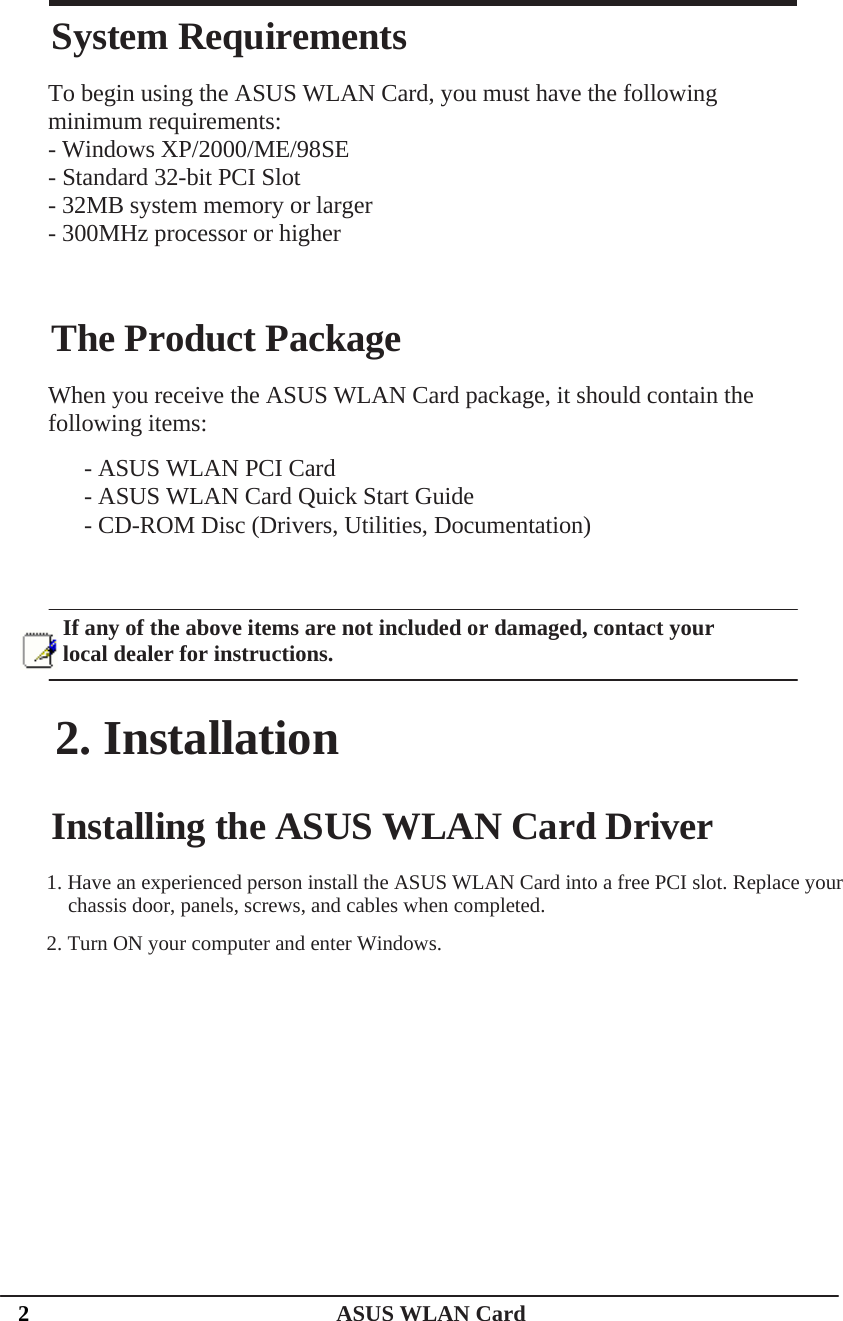    System Requirements To begin using the ASUS WLAN Card, you must have the following minimum requirements: - Windows XP/2000/ME/98SE - Standard 32-bit PCI Slot - 32MB system memory or larger - 300MHz processor or higher The Product Package When you receive the ASUS WLAN Card package, it should contain the following items: - ASUS WLAN PCI Card - ASUS WLAN Card Quick Start Guide - CD-ROM Disc (Drivers, Utilities, Documentation) If any of the above items are not included or damaged, contact your local dealer for instructions. 2. Installation Installing the ASUS WLAN Card Driver 1. Have an experienced person install the ASUS WLAN Card into a free PCI slot. Replace your  chassis door, panels, screws, and cables when completed. 2. Turn ON your computer and enter Windows. 2   ASUS WLAN Card