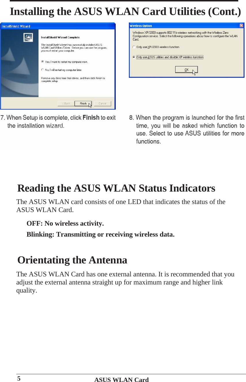     Installing the ASUS WLAN Card Utilities (Cont.) Reading the ASUS WLAN Status Indicators The ASUS WLAN card consists of one LED that indicates the status of the ASUS WLAN Card. OFF: No wireless activity. Blinking: Transmitting or receiving wireless data.Orientating the Antenna The ASUS WLAN Card has one external antenna. It is recommended that you adjust the external antenna straight up for maximum range and higher link quality. ASUS WLAN Card 5 