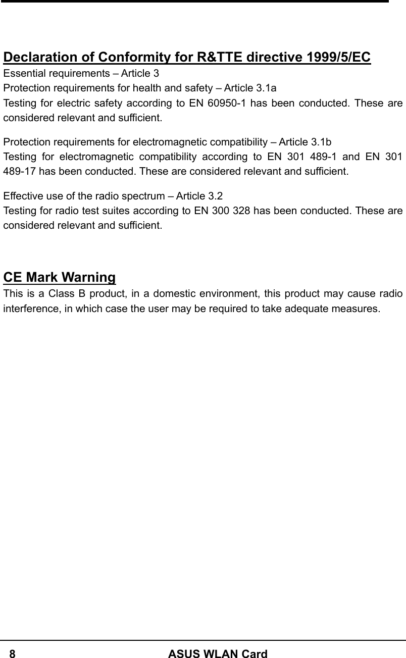   8  ASUS WLAN Card   Declaration of Conformity for R&amp;TTE directive 1999/5/EC Essential requirements – Article 3 Protection requirements for health and safety – Article 3.1a Testing for electric safety according to EN 60950-1 has been conducted. These are considered relevant and sufficient.  Protection requirements for electromagnetic compatibility – Article 3.1b Testing for electromagnetic compatibility according to EN 301 489-1 and EN 301 489-17 has been conducted. These are considered relevant and sufficient.  Effective use of the radio spectrum – Article 3.2 Testing for radio test suites according to EN 300 328 has been conducted. These are considered relevant and sufficient.   CE Mark Warning This is a Class B product, in a domestic environment, this product may cause radio interference, in which case the user may be required to take adequate measures.   
