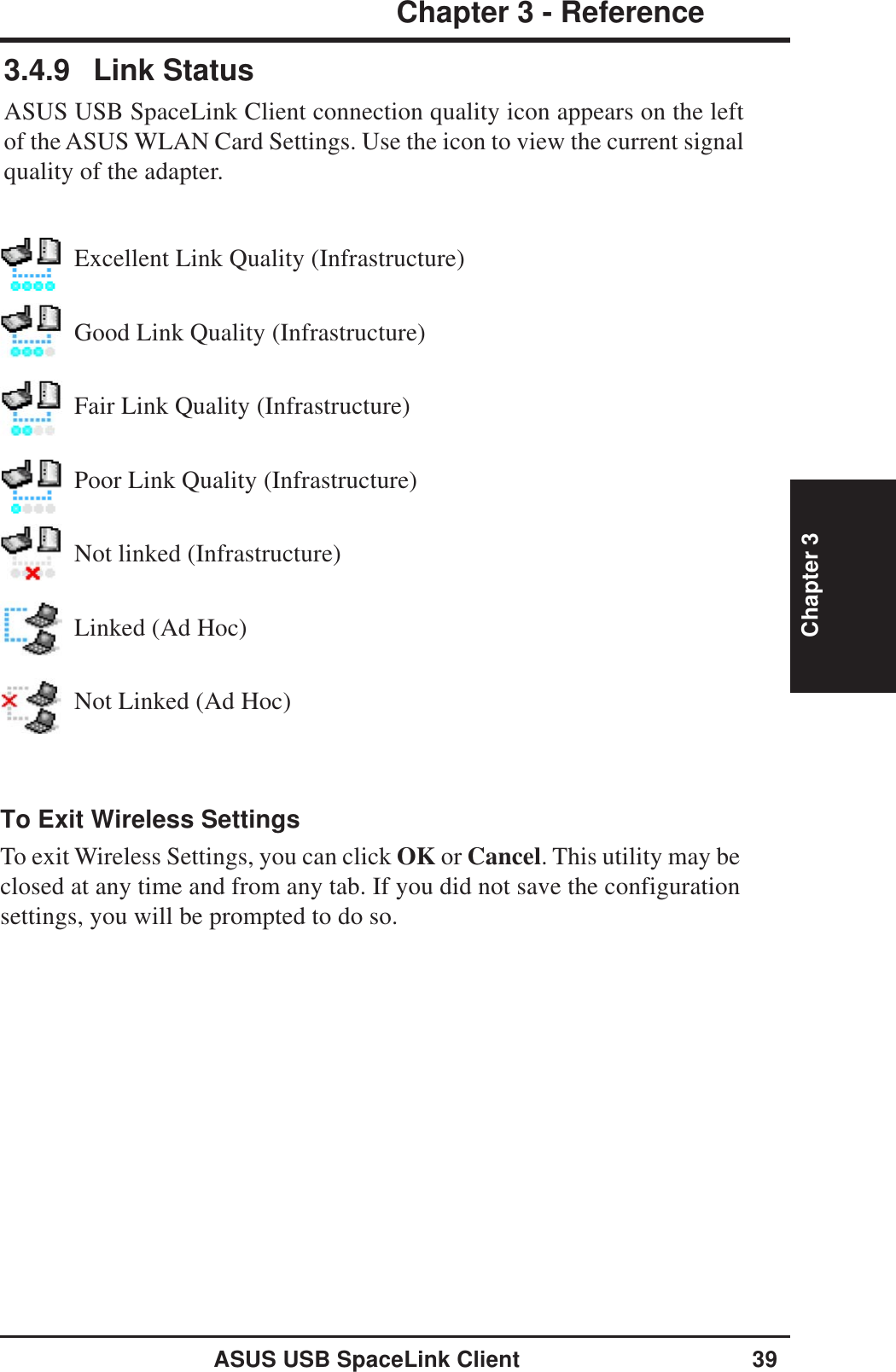 ASUS USB SpaceLink Client 39Chapter 3 - ReferenceChapter 3To Exit Wireless SettingsTo exit Wireless Settings, you can click OK or Cancel. This utility may beclosed at any time and from any tab. If you did not save the configurationsettings, you will be prompted to do so.3.4.9 Link StatusASUS USB SpaceLink Client connection quality icon appears on the leftof the ASUS WLAN Card Settings. Use the icon to view the current signalquality of the adapter.Excellent Link Quality (Infrastructure)Good Link Quality (Infrastructure)Fair Link Quality (Infrastructure)Poor Link Quality (Infrastructure)Not linked (Infrastructure)Linked (Ad Hoc)Not Linked (Ad Hoc)