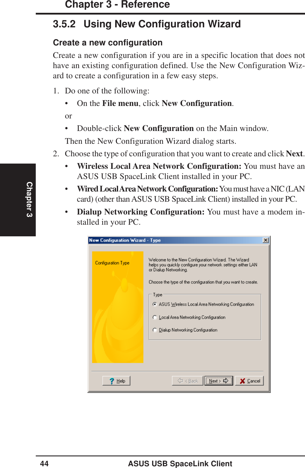 44 ASUS USB SpaceLink ClientChapter 3 - ReferenceChapter 33.5.2 Using New Configuration WizardCreate a new configurationCreate a new configuration if you are in a specific location that does nothave an existing configuration defined. Use the New Configuration Wiz-ard to create a configuration in a few easy steps.1. Do one of the following:• On the File menu, click New Configuration.or• Double-click New Configuration on the Main window.Then the New Configuration Wizard dialog starts.2. Choose the type of configuration that you want to create and click Next.•Wireless Local Area Network Configuration: You must have anASUS USB SpaceLink Client installed in your PC.•Wired Local Area Network Configuration: You must have a NIC (LANcard) (other than ASUS USB SpaceLink Client) installed in your PC.•Dialup Networking Configuration: You must have a modem in-stalled in your PC.