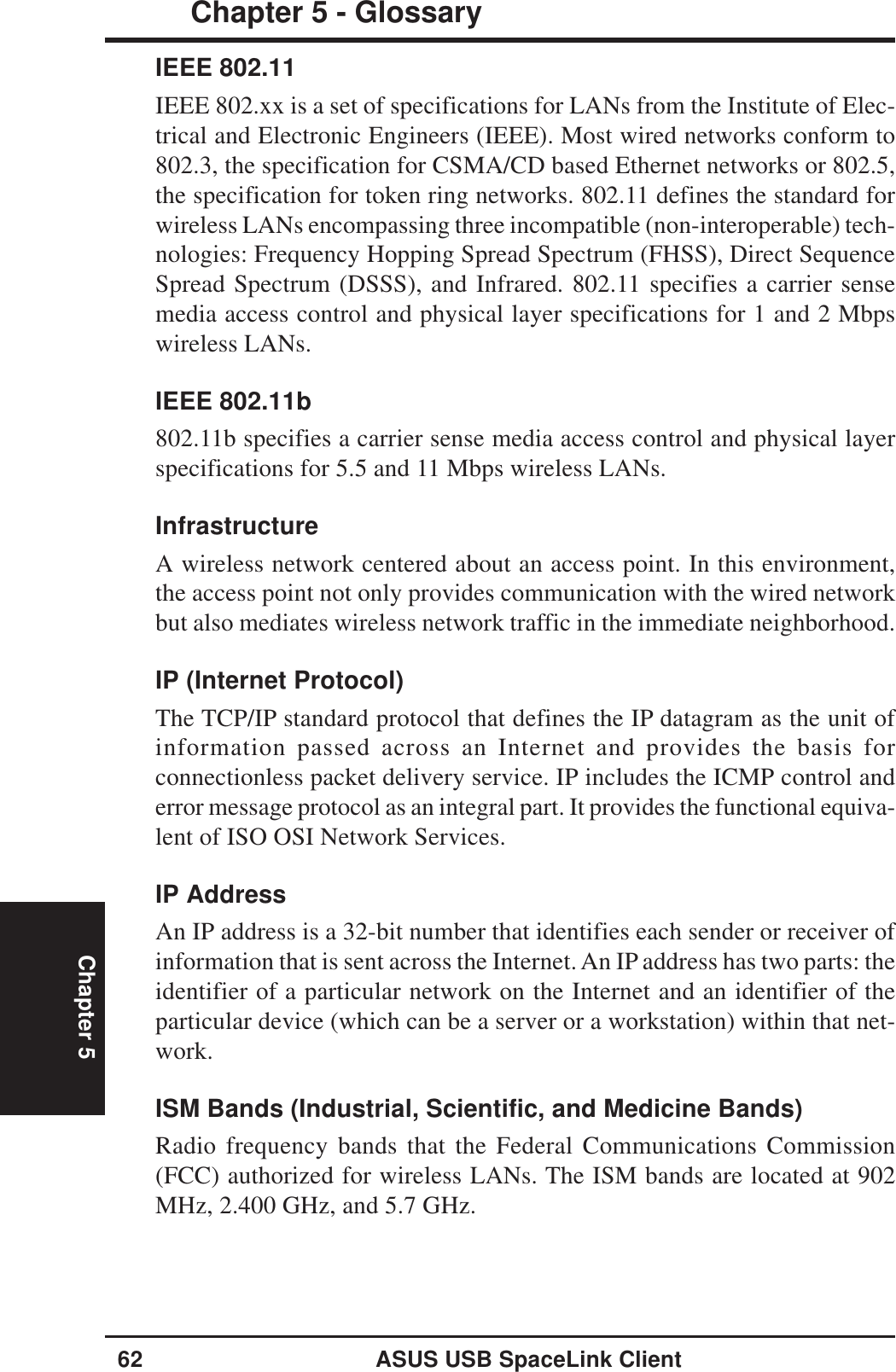 62 ASUS USB SpaceLink ClientChapter 5 - GlossaryChapter 5IEEE 802.11IEEE 802.xx is a set of specifications for LANs from the Institute of Elec-trical and Electronic Engineers (IEEE). Most wired networks conform to802.3, the specification for CSMA/CD based Ethernet networks or 802.5,the specification for token ring networks. 802.11 defines the standard forwireless LANs encompassing three incompatible (non-interoperable) tech-nologies: Frequency Hopping Spread Spectrum (FHSS), Direct SequenceSpread Spectrum (DSSS), and Infrared. 802.11 specifies a carrier sensemedia access control and physical layer specifications for 1 and 2 Mbpswireless LANs.IEEE 802.11b802.11b specifies a carrier sense media access control and physical layerspecifications for 5.5 and 11 Mbps wireless LANs.InfrastructureA wireless network centered about an access point. In this environment,the access point not only provides communication with the wired networkbut also mediates wireless network traffic in the immediate neighborhood.IP (Internet Protocol)The TCP/IP standard protocol that defines the IP datagram as the unit ofinformation passed across an Internet and provides the basis forconnectionless packet delivery service. IP includes the ICMP control anderror message protocol as an integral part. It provides the functional equiva-lent of ISO OSI Network Services.IP AddressAn IP address is a 32-bit number that identifies each sender or receiver ofinformation that is sent across the Internet. An IP address has two parts: theidentifier of a particular network on the Internet and an identifier of theparticular device (which can be a server or a workstation) within that net-work.ISM Bands (Industrial, Scientific, and Medicine Bands)Radio frequency bands that the Federal Communications Commission(FCC) authorized for wireless LANs. The ISM bands are located at 902MHz, 2.400 GHz, and 5.7 GHz.
